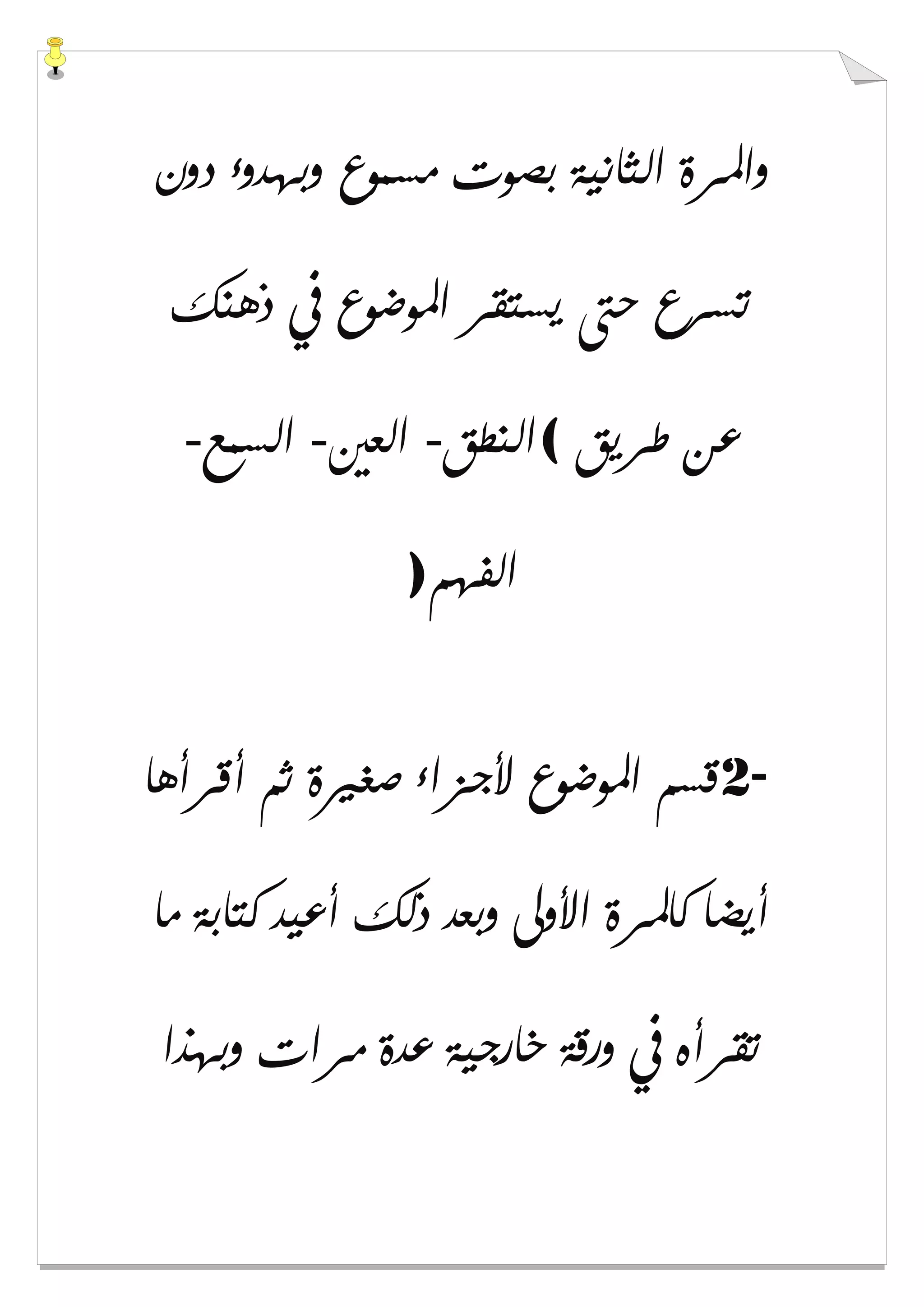 ‫ﺩﻭﻥ‬ ‫ﻭﺑﻬﺪﻭء‬ ‫ﻣﺴﻤﻮﻉ‬ ‫ﺑﺼﻮﺕ‬ ‫ﺍﻟﺜﺎﻧﻴﺔ‬ ‫ﻭﺍﳌﺮﺓ‬
‫ﺫﻫﻨ‬ ‫ﰲ‬ ‫ﺍﳌﻮﺿﻮﻉ‬ ‫ﻳﺴﺘﻘﺮ‬ ‫ﺣﱴ‬ ‫ﺗﺴﺮﻉ‬‫ﻚ‬
‫ﻃﺮﻳﻖ‬ ‫ﻋﻦ‬(‫ﺍﻟﻨﻄﻖ‬-‫ﺍﻟﻌﲔ‬-‫ﺍﻟﺴﻤﻊ‬-
‫ﺍﻟﻔﻬﻢ‬)
2-‫ﺃﻗﺮﺃﻫﺎ‬ ‫ﺛﻢ‬ ‫ﺻﻐﲑﺓ‬ ‫ﻷﺟﺰﺍء‬ ‫ﺍﳌﻮﺿﻮﻉ‬ ‫ﻗﺴﻢ‬
‫ﻣﺎ‬ ‫ﻛﺘﺎﺑﺔ‬ ‫ﺃﻋﻴﺪ‬ ‫ﺫﻟﻚ‬ ‫ﻭﺑﻌﺪ‬ ‫ﺍﻷﻭﱃ‬ ‫ﻛﺎﳌﺮﺓ‬ ‫ﺃﻳﻀﺎ‬
‫ﻭﺑﻬﺬﺍ‬ ‫ﻣﺮﺍﺕ‬ ‫ﻋﺪﺓ‬ ‫ﺧﺎﺭﺟﻴﺔ‬ ‫ﻭﺭﻗﺔ‬ ‫ﰲ‬ ‫ﺗﻘﺮﺃﻩ‬
 