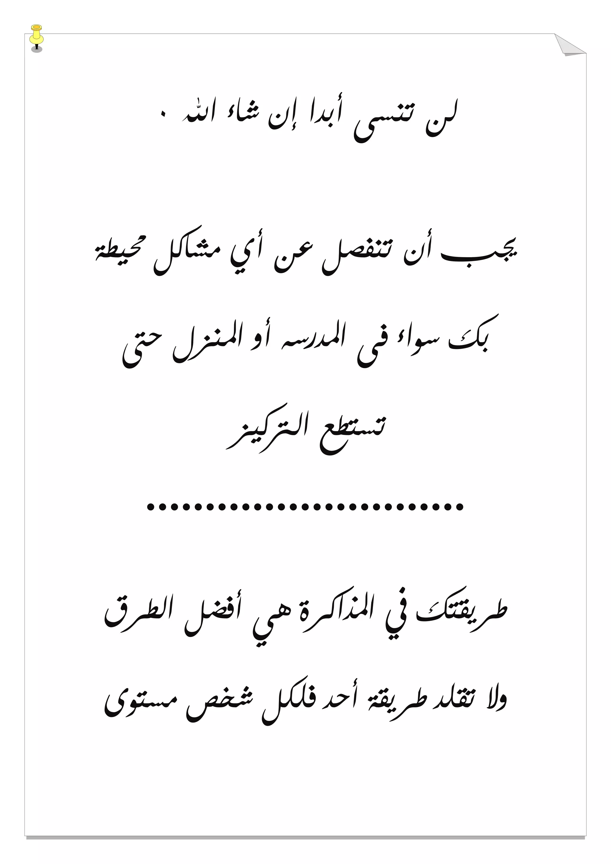 ‫ﺍﷲ‬ ‫ﺷﺎء‬ ‫ﺇﻥ‬ ‫ﺃﺑﺪﺍ‬ ‫ﺗﻨﺴﻰ‬ ‫ﻟﻦ‬٠
‫ﳏﻴﻄﺔ‬ ‫ﻣﺸﺎﻛﻞ‬ ‫ﺃﻱ‬ ‫ﻋﻦ‬ ‫ﺗﻨﻔﺼﻞ‬ ‫ﺃﻥ‬ ‫ﳚﺐ‬
‫ﺣﱴ‬ ‫ﺍﳌﻨﺰﻝ‬ ‫ﺃﻭ‬ ‫ﺍﳌﺪﺭﺳﻪ‬ ‫ﻓﻰ‬ ‫ﺳﻮﺍء‬ ‫ﺑﻚ‬
‫ﺍﻟ‬ ‫ﺗﺴﺘﻄﻊ‬‫ﱰﻛﻴﺰ‬
...........................
‫ﺍﻟﻄﺮﻕ‬ ‫ﺃﻓﻀﻞ‬ ‫ﻫﻲ‬ ‫ﺍﳌﺬﺍﻛﺮﺓ‬ ‫ﰲ‬ ‫ﻃﺮﻳﻘﺘﻚ‬
‫ﻣﺴﺘﻮﻯ‬ ‫ﺷﺨﺺ‬ ‫ﻓﻠﻜﻞ‬ ‫ﺃﺣﺪ‬ ‫ﻃﺮﻳﻘﺔ‬ ‫ﺗﻘﻠﺪ‬ ‫ﻭﻻ‬
 