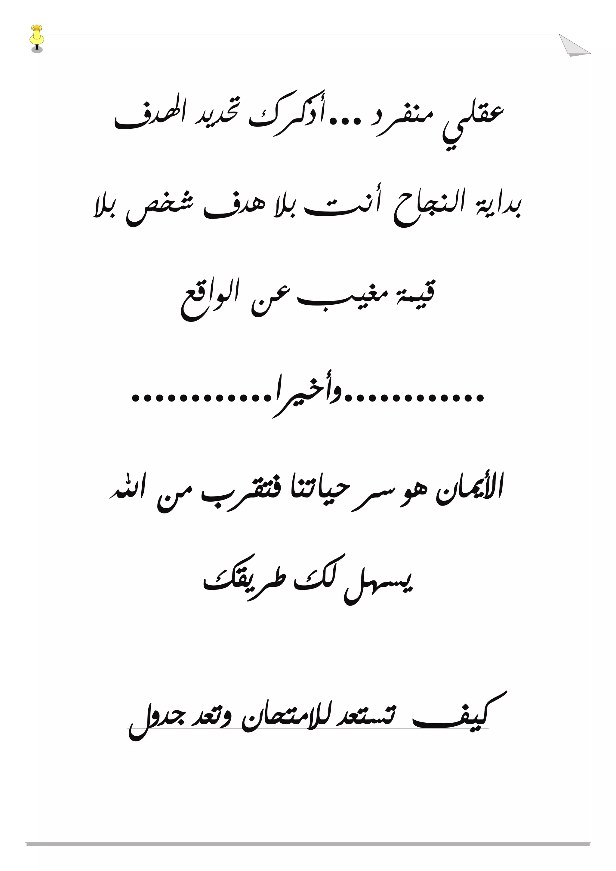 ‫ﻣﻨﻔﺮﺩ‬ ‫ﻋﻘﻠﻲ‬...‫ﺍﳍﺪﻑ‬ ‫ﲢﺪﻳﺪ‬ ‫ﺃﺫﻛﺮﻙ‬
‫ﺑﻼ‬ ‫ﺷﺨﺺ‬ ‫ﻫﺪﻑ‬ ‫ﺑﻼ‬ ‫ﺃﻧﺖ‬ ‫ﺍﻟﻨﺠﺎﺡ‬ ‫ﺑﺪﺍﻳﺔ‬
‫ﺍﻟﻮﺍﻗﻊ‬ ‫ﻋﻦ‬ ‫ﻣﻐﻴﺐ‬ ‫ﻗﻴﻤﺔ‬
............‫ﻭﺃﺧﲑﺍ‬............
‫ﺍﷲ‬ ‫ﻣﻦ‬ ‫ﻓﺘﻘﺮﺏ‬ ‫ﺣﻴﺎﺗﻨﺎ‬ ‫ﺳﺮ‬ ‫ﻫﻮ‬ ‫ﺍﻷﳝﺎﻥ‬
‫ﻳﺴﻬ‬‫ﻃﺮﻳﻘﻚ‬ ‫ﻟﻚ‬ ‫ﻞ‬
‫ﺟﺪﻭﻝ‬ ‫ﻭﺗﻌﺪ‬ ‫ﻟﻼﻣﺘﺤﺎﻥ‬ ‫ﺗﺴﺘﻌﺪ‬ ‫ﻛﻴﻒ‬
 