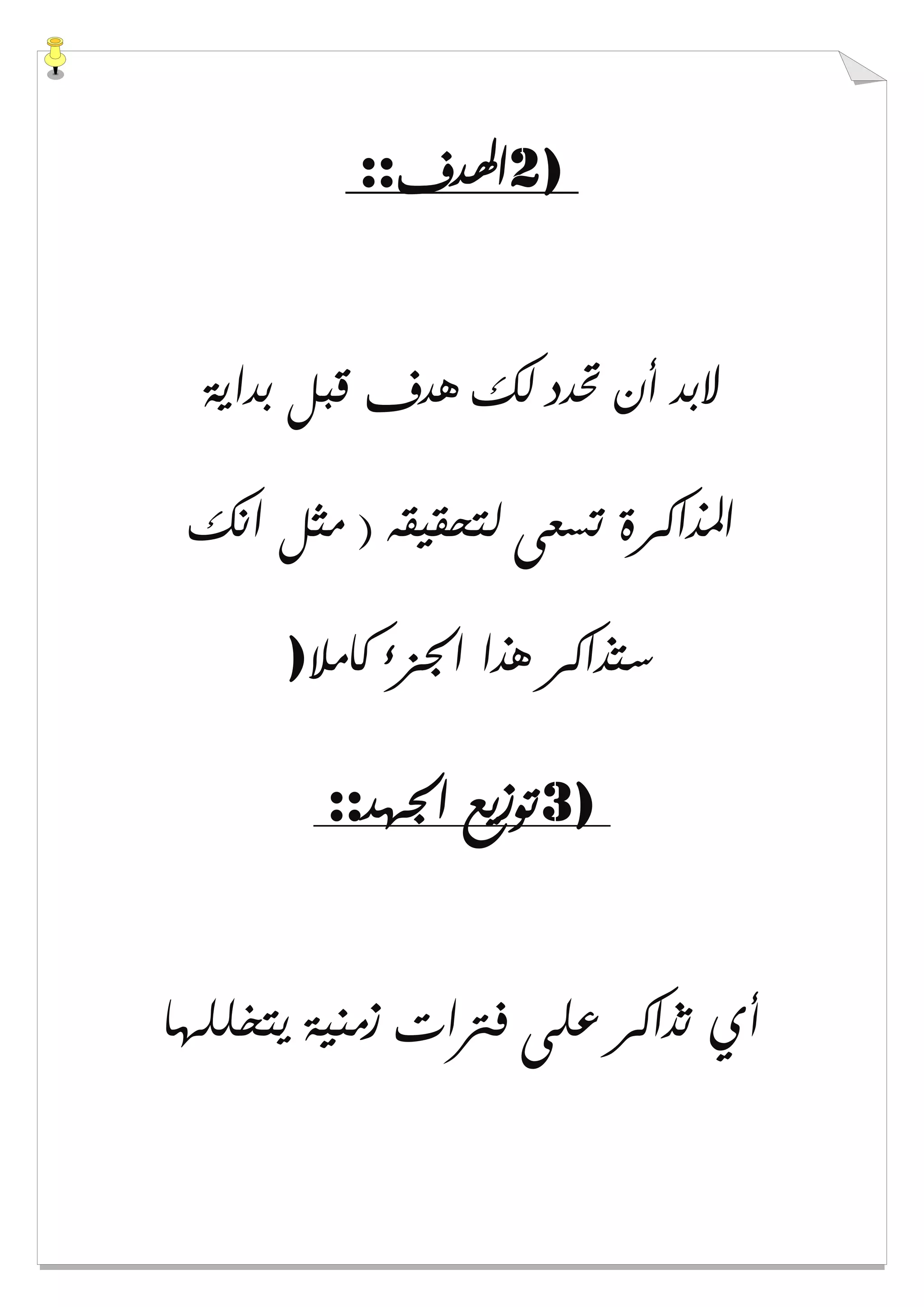 2)‫ﺍﳍ‬‫ﺪﻑ‬::
‫ﺑﺪﺍﻳﺔ‬ ‫ﻗﺒﻞ‬ ‫ﻫﺪﻑ‬ ‫ﻟﻚ‬ ‫ﲢﺪﺩ‬ ‫ﺃﻥ‬ ‫ﻻﺑﺪ‬
‫ﺍﻧﻚ‬ ‫ﻣﺜﻞ‬ ) ‫ﻟﺘﺤﻘﻴﻘﻪ‬ ‫ﺗﺴﻌﻰ‬ ‫ﺍﳌﺬﺍﻛﺮﺓ‬
‫ﻛﺎﻣﻼ‬ ‫ﺍﳉﺰء‬ ‫ﻫﺬﺍ‬ ‫ﺳﺘﺬﺍﻛﺮ‬)
3)‫ﺍﳉﻬﺪ‬ ‫ﺗﻮﺯﻳﻊ‬::
‫ﻳﺘﺨﻠﻠﻬﺎ‬ ‫ﺯﻣﻨﻴﺔ‬ ‫ﻓﱰﺍﺕ‬ ‫ﻋﻠﻰ‬ ‫ﺗﺬﺍﻛﺮ‬ ‫ﺃﻱ‬
 