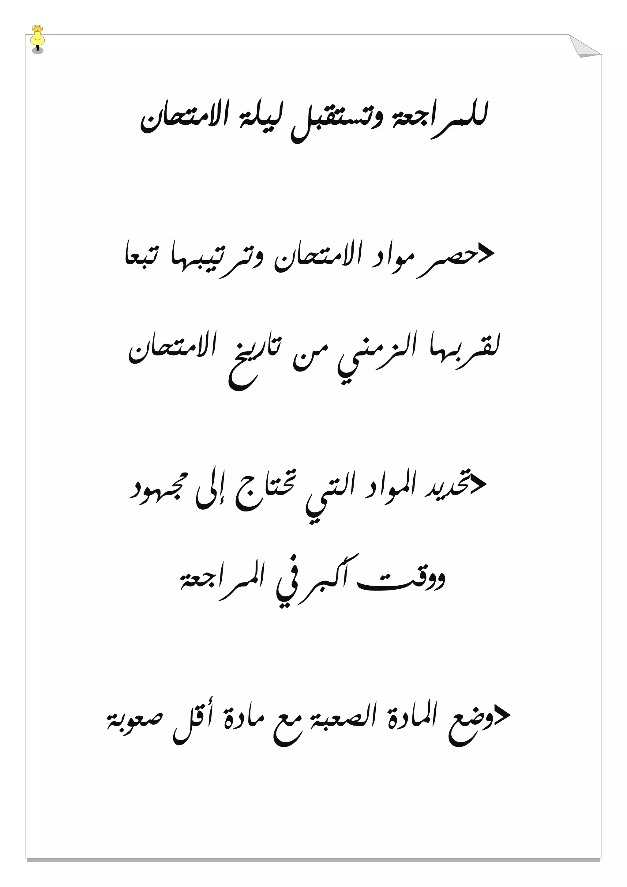 ‫ﺍﻻﻣﺘﺤﺎﻥ‬ ‫ﻟﻴﻠﺔ‬ ‫ﻭﺗﺴﺘﻘﺒﻞ‬ ‫ﻟﻠﻤﺮﺍﺟﻌﺔ‬
>‫ﺗﺒﻌﺎ‬ ‫ﻭﺗﺮﺗﻴﺒﻬﺎ‬ ‫ﺍﻻﻣﺘﺤﺎﻥ‬ ‫ﻣﻮﺍﺩ‬ ‫ﺣﺼﺮ‬
‫ﺍﻻﻣﺘﺤﺎﻥ‬ ‫ﺗﺎﺭﻳﺦ‬ ‫ﻣﻦ‬ ‫ﺍﻟﺰﻣﻨﻲ‬ ‫ﻟﻘﺮﺑﻬﺎ‬
>‫ﳎﻬﻮﺩ‬ ‫ﺇﱃ‬ ‫ﲢﺘﺎﺝ‬ ‫ﺍﻟﺘﻲ‬ ‫ﺍﳌﻮﺍﺩ‬ ‫ﲢﺪﻳﺪ‬
‫ﺍﳌﺮﺍﺟﻌﺔ‬ ‫ﰲ‬ ‫ﺃﻛﱪ‬ ‫ﻭﻭﻗﺖ‬
>‫ﺻﻌﻮﺑﺔ‬ ‫ﺃﻗﻞ‬ ‫ﻣﺎﺩﺓ‬ ‫ﻣﻊ‬ ‫ﺍﻟﺼﻌﺒﺔ‬ ‫ﺍﳌﺎﺩﺓ‬ ‫ﻭﺿﻊ‬
 