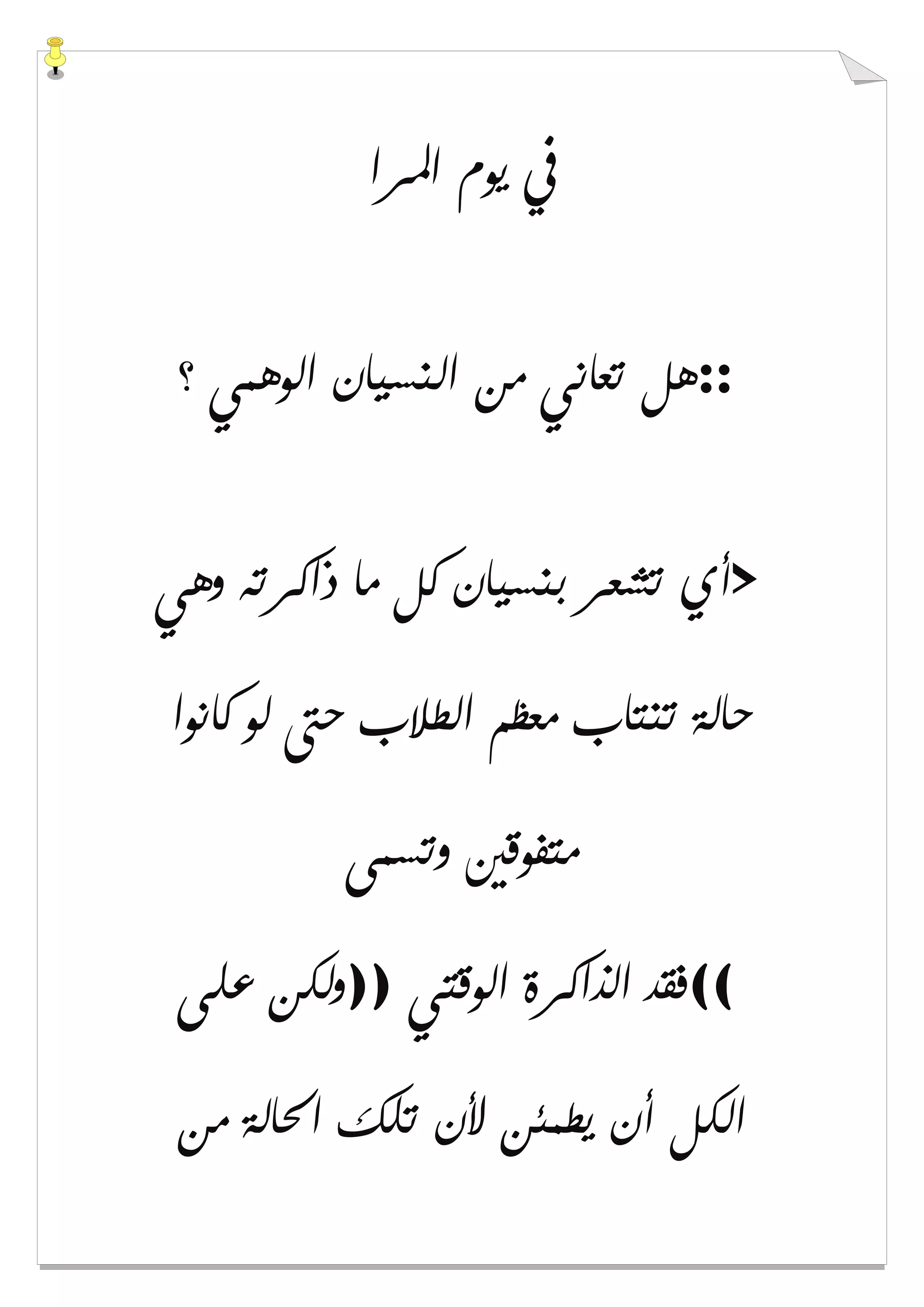 ‫ﺍﳌﺮﺍ‬ ‫ﻳﻮﻡ‬ ‫ﰲ‬
::‫ﻫﻞ‬‫؟‬ ‫ﺍﻟﻮﻫﻤﻲ‬ ‫ﺍﻟﻨﺴﻴﺎﻥ‬ ‫ﻣﻦ‬ ‫ﺗﻌﺎﻧﻲ‬
>‫ﻭﻫﻲ‬ ‫ﺫﺍﻛﺮﺗﻪ‬ ‫ﻣﺎ‬ ‫ﻛﻞ‬ ‫ﺑﻨﺴﻴﺎﻥ‬ ‫ﺗﺸﻌﺮ‬ ‫ﺃﻱ‬
‫ﻛﺎﻧﻮﺍ‬ ‫ﻟﻮ‬ ‫ﺣﱴ‬ ‫ﺍﻟﻄﻼﺏ‬ ‫ﻣﻌﻈﻢ‬ ‫ﺗﻨﺘﺎﺏ‬ ‫ﺣﺎﻟﺔ‬
‫ﻭﺗﺴﻤﻰ‬ ‫ﻣﺘﻔﻮﻗﲔ‬
((‫ﺍﻟﻮﻗﺘﻲ‬ ‫ﺍﻟﺬﺍﻛﺮﺓ‬ ‫ﻓﻘﺪ‬))‫ﻋﻠﻰ‬ ‫ﻭﻟﻜﻦ‬
‫ﻣﻦ‬ ‫ﺍﳊﺎﻟﺔ‬ ‫ﺗﻠﻚ‬ ‫ﻷﻥ‬ ‫ﻳﻄﻤﺌﻦ‬ ‫ﺃﻥ‬ ‫ﺍﻟﻜﻞ‬
 