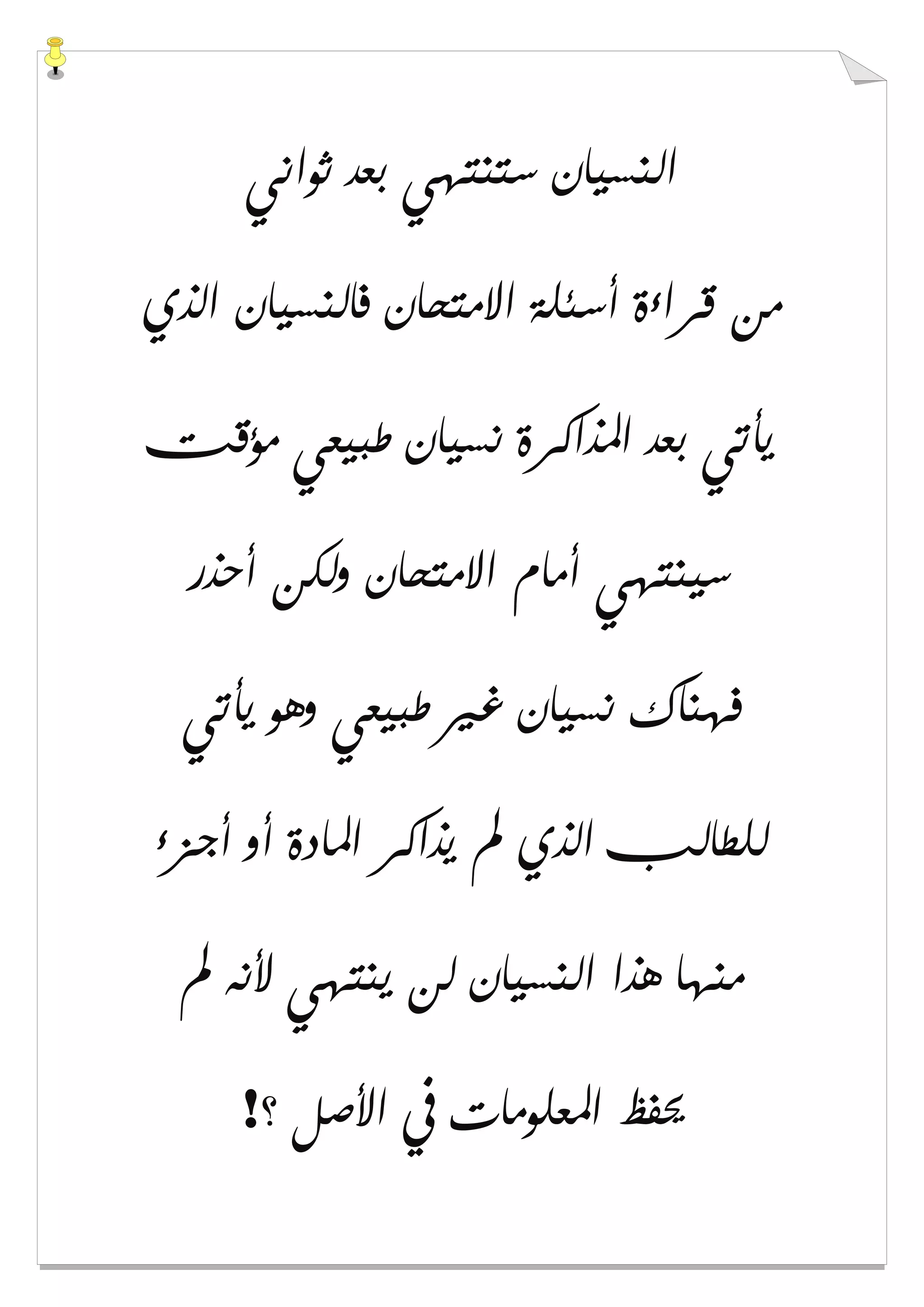 ‫ﺛﻮﺍﻧﻲ‬ ‫ﺑﻌﺪ‬ ‫ﺳﺘﻨﺘﻬﻲ‬ ‫ﺍﻟﻨﺴﻴﺎﻥ‬
‫ﺍﻟﺬﻱ‬ ‫ﻓﺎﻟﻨﺴﻴﺎﻥ‬ ‫ﺍﻻﻣﺘﺤﺎﻥ‬ ‫ﺃﺳﺌﻠﺔ‬ ‫ﻗﺮﺍءﺓ‬ ‫ﻣﻦ‬
‫ﺍﳌﺬﺍﻛﺮ‬ ‫ﺑﻌﺪ‬ ‫ﻳﺄﺗﻲ‬‫ﻣﺆﻗﺖ‬ ‫ﻃﺒﻴﻌﻲ‬ ‫ﻧﺴﻴﺎﻥ‬ ‫ﺓ‬
‫ﺃﺣﺬﺭ‬ ‫ﻭﻟﻜﻦ‬ ‫ﺍﻻﻣﺘﺤﺎﻥ‬ ‫ﺃﻣﺎﻡ‬ ‫ﺳﻴﻨﺘﻬﻲ‬
‫ﻳﺄﺗﻲ‬ ‫ﻭﻫﻮ‬ ‫ﻃﺒﻴﻌﻲ‬ ‫ﻏﲑ‬ ‫ﻧﺴﻴﺎﻥ‬ ‫ﻓﻬﻨﺎﻙ‬
‫ﺃﺟﺰء‬ ‫ﺃﻭ‬ ‫ﺍﳌﺎﺩﺓ‬ ‫ﻳﺬﺍﻛﺮ‬ ‫ﱂ‬ ‫ﺍﻟﺬﻱ‬ ‫ﻟﻠﻄﺎﻟﺐ‬
‫ﱂ‬ ‫ﻷﻧﻪ‬ ‫ﻳﻨﺘﻬﻲ‬ ‫ﻟﻦ‬ ‫ﺍﻟﻨﺴﻴﺎﻥ‬ ‫ﻫﺬﺍ‬ ‫ﻣﻨﻬﺎ‬
‫؟‬ ‫ﺍﻷﺻﻞ‬ ‫ﰲ‬ ‫ﺍﳌﻌﻠﻮﻣﺎﺕ‬ ‫ﳛﻔﻆ‬!
 