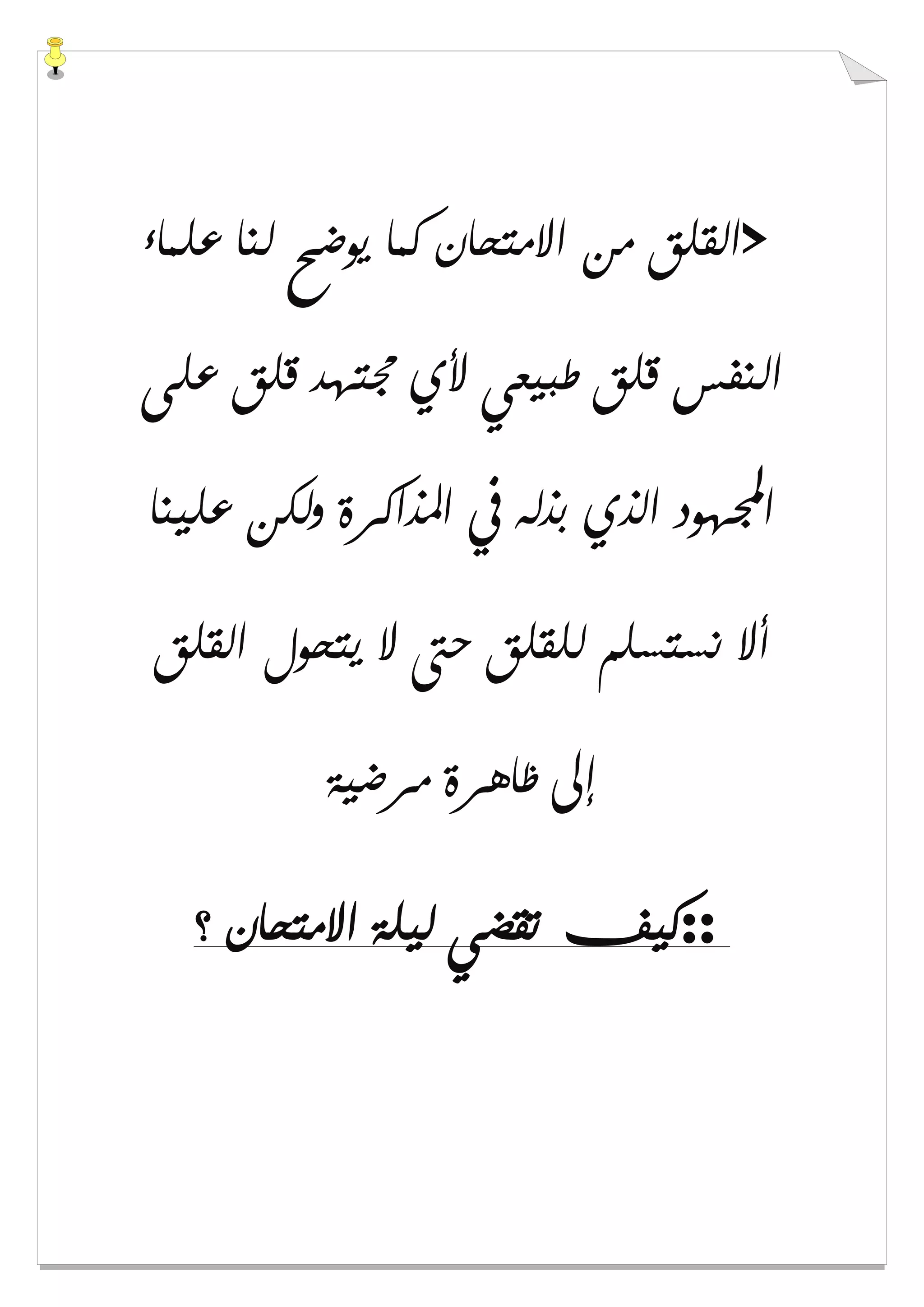 >‫ﻋﻠﻤﺎء‬ ‫ﻟﻨﺎ‬ ‫ﻳﻮﺿﺢ‬ ‫ﻛﻤﺎ‬ ‫ﺍﻻﻣﺘﺤﺎﻥ‬ ‫ﻣﻦ‬ ‫ﺍﻟﻘﻠﻖ‬
‫ﻋﻠﻰ‬ ‫ﻗﻠﻖ‬ ‫ﳎﺘﻬﺪ‬ ‫ﻷﻱ‬ ‫ﻃﺒﻴﻌﻲ‬ ‫ﻗﻠﻖ‬ ‫ﺍﻟﻨﻔﺲ‬
‫ﺍ‬‫ﻋﻠﻴﻨﺎ‬ ‫ﻭﻟﻜﻦ‬ ‫ﺍﳌﺬﺍﻛﺮﺓ‬ ‫ﰲ‬ ‫ﺑﺬﻟﻪ‬ ‫ﺍﻟﺬﻱ‬ ‫ﻬﻮﺩ‬
‫ﺍﻟﻘﻠﻖ‬ ‫ﻳﺘﺤﻮﻝ‬ ‫ﻻ‬ ‫ﺣﱴ‬ ‫ﻟﻠﻘﻠﻖ‬ ‫ﻧﺴﺘﺴﻠﻢ‬ ‫ﺃﻻ‬
‫ﻣﺮﺿﻴﺔ‬ ‫ﻇﺎﻫﺮﺓ‬ ‫ﺇﱃ‬
::‫؟‬ ‫ﺍﻻﻣﺘﺤﺎﻥ‬ ‫ﻟﻴﻠﺔ‬ ‫ﺗﻘﻀﻲ‬ ‫ﻛﻴﻒ‬
 
