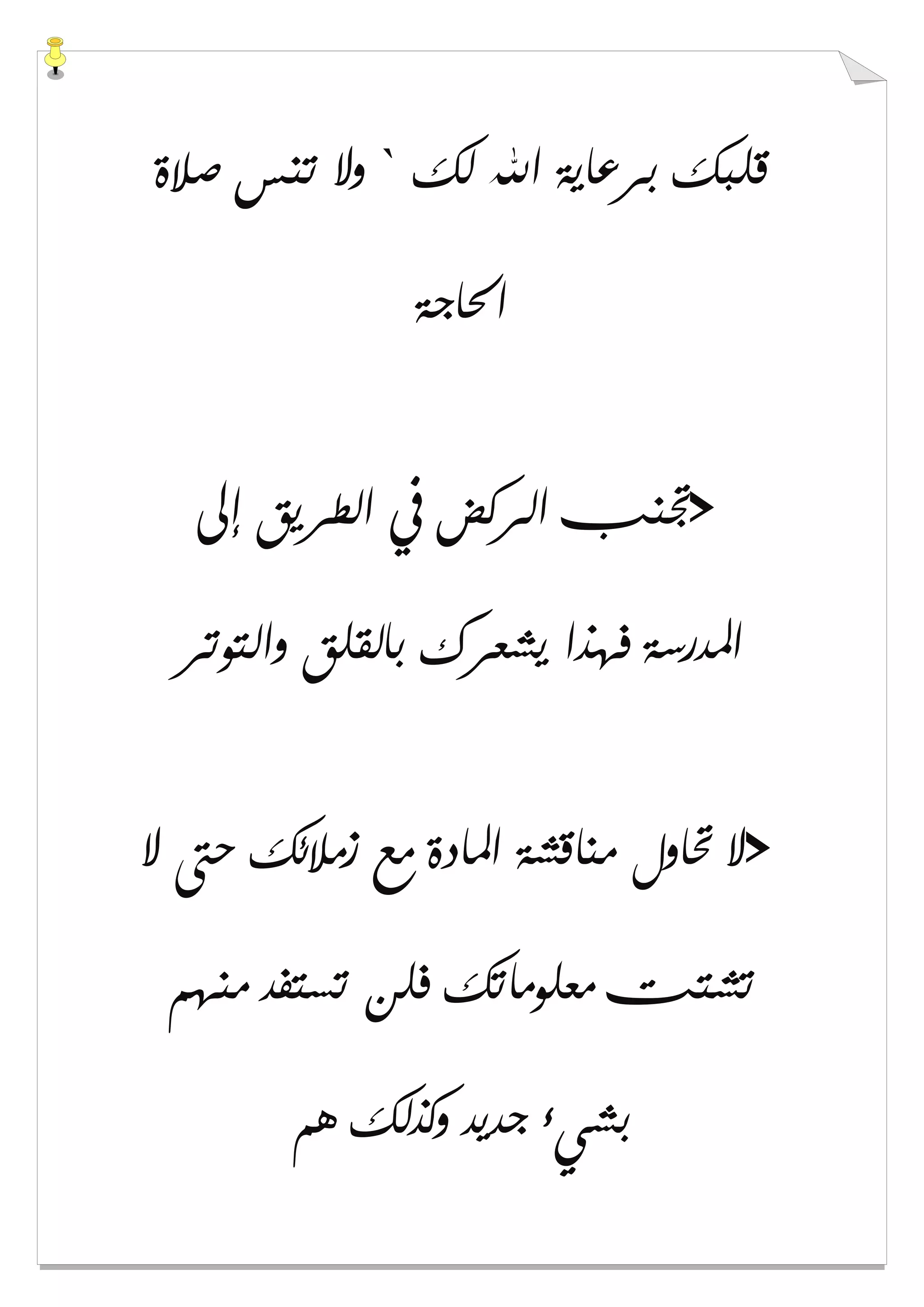 ‫ﻟﻚ‬ ‫ﺍﷲ‬ ‫ﺑﺮﻋﺎﻳﺔ‬ ‫ﻗﻠﺒﻚ‬`‫ﺻﻼﺓ‬ ‫ﺗﻨﺲ‬ ‫ﻭﻻ‬
‫ﺍﳊﺎﺟﺔ‬
>‫ﺇﱃ‬ ‫ﺍﻟﻄﺮﻳﻖ‬ ‫ﰲ‬ ‫ﺍﻟﺮﻛﺾ‬ ‫ﲡﻨﺐ‬
‫ﻭﺍﻟﺘﻮﺗﺮ‬ ‫ﺑﺎﻟﻘﻠﻖ‬ ‫ﻳﺸﻌﺮﻙ‬ ‫ﻓﻬﺬﺍ‬ ‫ﺍﳌﺪﺭﺳﺔ‬
>‫ﻻ‬ ‫ﺣﱴ‬ ‫ﺯﻣﻼﺋﻚ‬ ‫ﻣﻊ‬ ‫ﺍﳌﺎﺩﺓ‬ ‫ﻣﻨﺎﻗﺸﺔ‬ ‫ﲢﺎﻭﻝ‬ ‫ﻻ‬
‫ﻣﻨﻬﻢ‬ ‫ﺗﺴﺘﻔﺪ‬ ‫ﻓﻠﻦ‬ ‫ﻣﻌﻠﻮﻣﺎﺗﻚ‬ ‫ﺗﺸﺘﺖ‬
‫ﻫﻢ‬ ‫ﻭﻛﺬﻟﻚ‬ ‫ﺟﺪﻳﺪ‬ ‫ﺑﺸﻲء‬
 