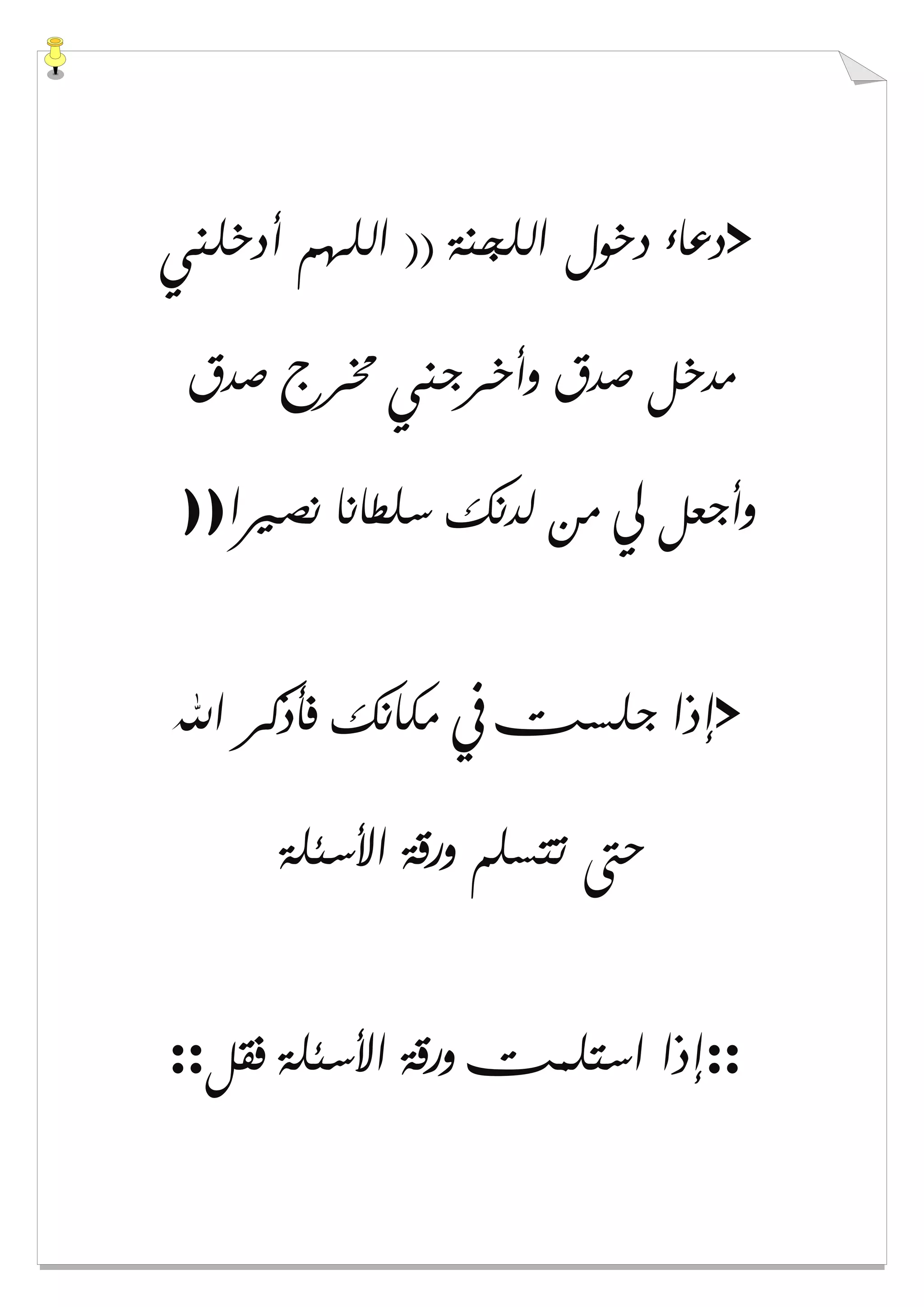 >‫ﺃﺩﺧﻠﻨﻲ‬ ‫ﺍﻟﻠﻬﻢ‬ )) ‫ﺍﻟﻠﺠﻨﺔ‬ ‫ﺩﺧﻮﻝ‬ ‫ﺩﻋﺎء‬
‫ﺻﺪﻕ‬ ‫ﳐﺮﺝ‬ ‫ﻭﺃﺧﺮﺟﻨﻲ‬ ‫ﺻﺪﻕ‬ ‫ﻣﺪﺧﻞ‬
‫ﻧﺼﲑﺍ‬ ‫ﺳﻠﻄﺎﻧﺎ‬ ‫ﻟﺪﻧﻚ‬ ‫ﻣﻦ‬ ‫ﱄ‬ ‫ﻭﺃﺟﻌﻞ‬))
>‫ﺍﷲ‬ ‫ﻓﺄﺫﻛﺮ‬ ‫ﻣﻜﺎﻧﻚ‬ ‫ﰲ‬ ‫ﺟﻠﺴﺖ‬ ‫ﺇﺫﺍ‬
‫ﺍﻷﺳﺌﻠﺔ‬ ‫ﻭﺭﻗﺔ‬ ‫ﺗﺘﺴﻠﻢ‬ ‫ﺣﱴ‬
::‫ﻓﻘﻞ‬ ‫ﺍﻷﺳﺌﻠﺔ‬ ‫ﻭﺭﻗﺔ‬ ‫ﺍﺳﺘﻠﻤﺖ‬ ‫ﺇﺫﺍ‬::
 