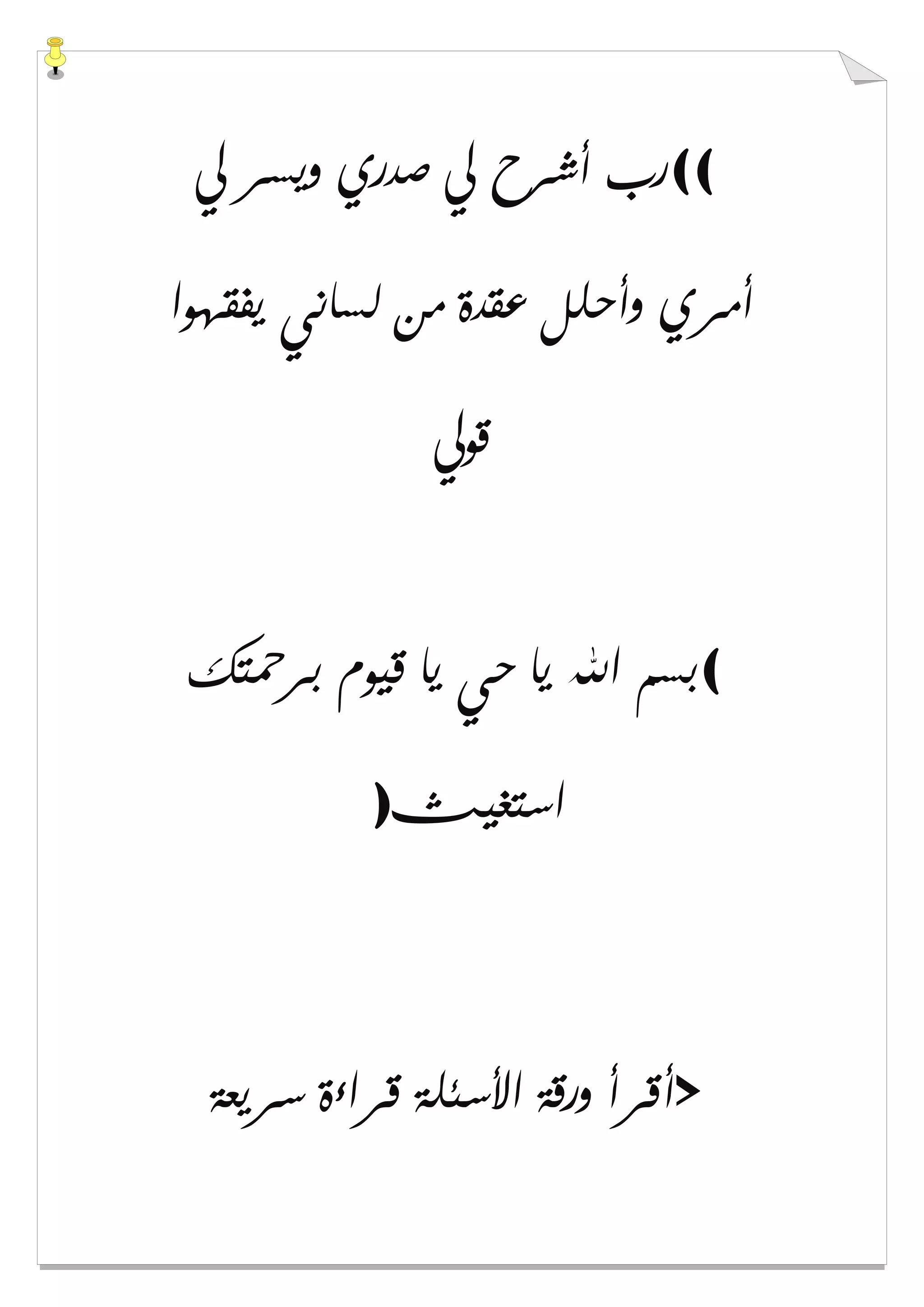 ((‫ﱄ‬ ‫ﻭﻳﺴﺮ‬ ‫ﺻﺪﺭﻱ‬ ‫ﱄ‬ ‫ﺃﺷﺮﺡ‬ ‫ﺭﺏ‬
‫ﻳﻔﻘﻬﻮﺍ‬ ‫ﻟﺴﺎﻧﻲ‬ ‫ﻣﻦ‬ ‫ﻋﻘﺪﺓ‬ ‫ﻭﺃﺣﻠﻞ‬ ‫ﺃﻣﺮﻱ‬
‫ﻗﻮﱄ‬
(‫ﺑﺮﲪﺘﻚ‬ ‫ﻗﻴﻮﻡ‬ ‫ﻳﺎ‬ ‫ﺣﻲ‬ ‫ﻳﺎ‬ ‫ﺍﷲ‬ ‫ﺑﺴﻢ‬
‫ﺍﺳﺘﻐﻴﺚ‬)
>‫ﻗﺮﺍءﺓ‬ ‫ﺍﻷﺳﺌﻠﺔ‬ ‫ﻭﺭﻗﺔ‬ ‫ﺃﻗﺮﺃ‬‫ﺳﺮﻳﻌﺔ‬
 