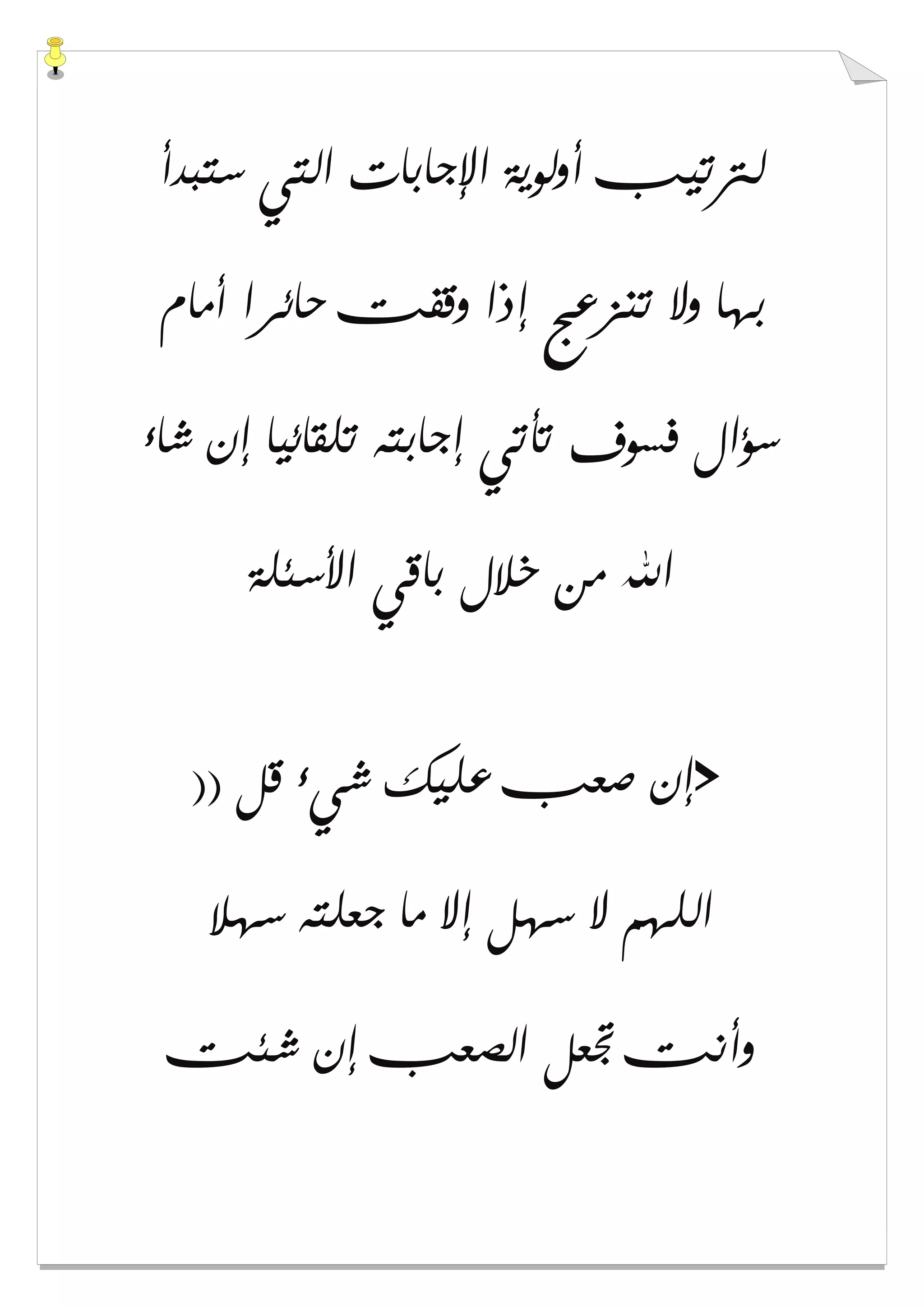 ‫ﺳﺘﺒﺪﺃ‬ ‫ﺍﻟﺘﻲ‬ ‫ﺍﻹﺟﺎﺑﺎﺕ‬ ‫ﺃﻭﻟﻮﻳﺔ‬ ‫ﻟﱰﺗﻴﺐ‬
‫ﺃﻣﺎﻡ‬ ‫ﺣﺎﺋﺮﺍ‬ ‫ﻭﻗﻔﺖ‬ ‫ﺇﺫﺍ‬ ‫ﺗﻨﺰﻋﺞ‬ ‫ﻭﻻ‬ ‫ﺑﻬﺎ‬
‫ﺷﺎء‬ ‫ﺇﻥ‬ ‫ﺗﻠﻘﺎﺋﻴﺎ‬ ‫ﺇﺟﺎﺑﺘﻪ‬ ‫ﺗﺄﺗﻲ‬ ‫ﻓﺴﻮﻑ‬ ‫ﺳﺆﺍﻝ‬
‫ﺍﻷﺳﺌﻠﺔ‬ ‫ﺑﺎﻗﻲ‬ ‫ﺧﻼﻝ‬ ‫ﻣﻦ‬ ‫ﺍﷲ‬
>)) ‫ﻗﻞ‬ ‫ﺷﻲء‬ ‫ﻋﻠﻴﻚ‬ ‫ﺻﻌﺐ‬ ‫ﺇﻥ‬
‫ﺳﻬﻼ‬ ‫ﺟﻌﻠﺘﻪ‬ ‫ﻣﺎ‬ ‫ﺇﻻ‬ ‫ﺳﻬﻞ‬ ‫ﻻ‬ ‫ﺍﻟﻠﻬﻢ‬
‫ﺷﺌﺖ‬ ‫ﺇﻥ‬ ‫ﺍﻟﺼﻌﺐ‬ ‫ﲡﻌﻞ‬ ‫ﻭﺃﻧﺖ‬
 