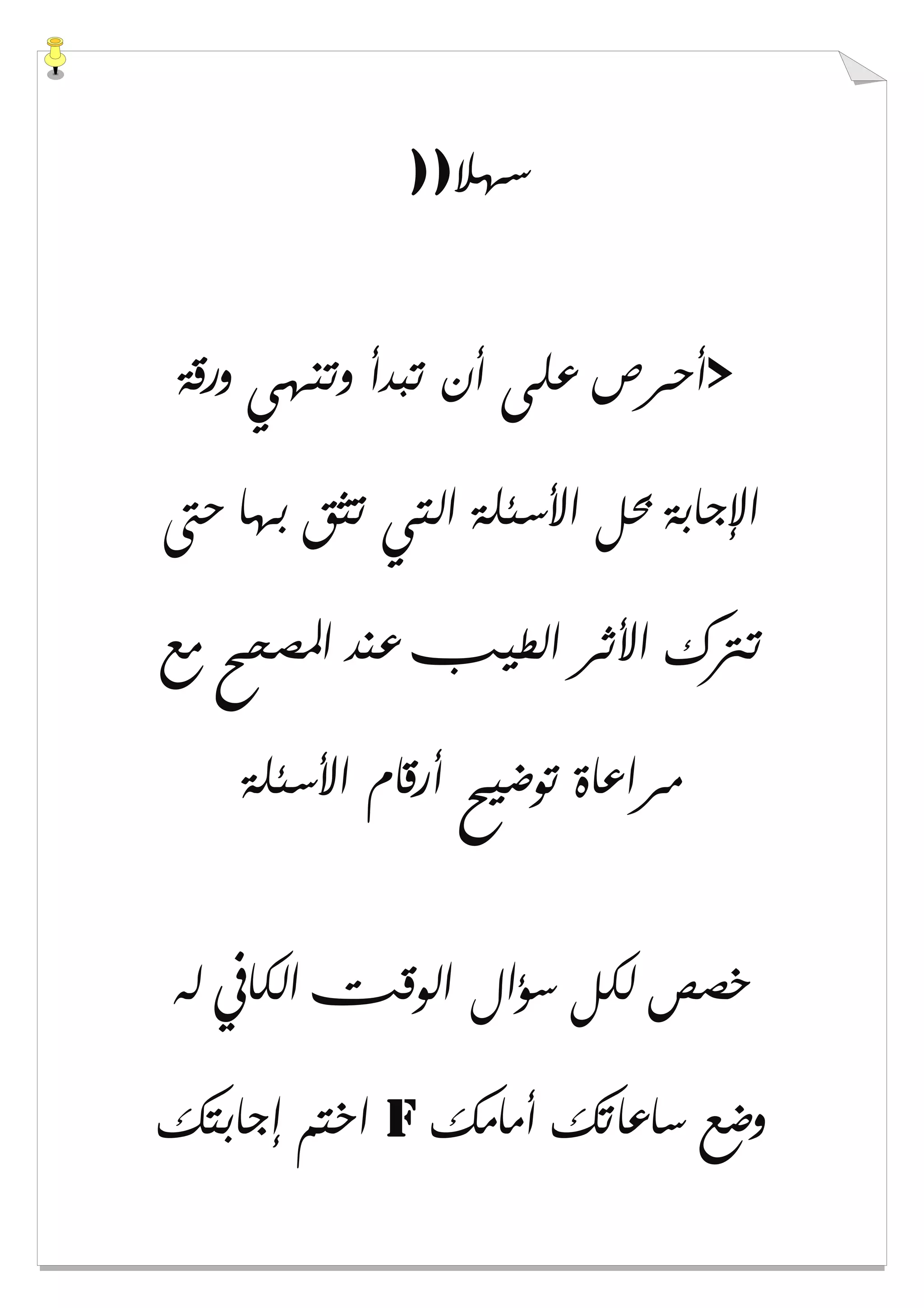 ‫ﺳﻬﻼ‬))
>‫ﻭﺭﻗﺔ‬ ‫ﻭﺗﻨﻬﻲ‬ ‫ﺗﺒﺪﺃ‬ ‫ﺃﻥ‬ ‫ﻋﻠﻰ‬ ‫ﺃﺣﺮﺹ‬
‫ﺣﱴ‬ ‫ﺑﻬﺎ‬ ‫ﺗﺜﻖ‬ ‫ﺍﻟﺘﻲ‬ ‫ﺍﻷﺳﺌﻠﺔ‬ ‫ﲝﻞ‬ ‫ﺍﻹﺟﺎﺑﺔ‬
‫ﻣﻊ‬ ‫ﺍﳌﺼﺤﺢ‬ ‫ﻋﻨﺪ‬ ‫ﺍﻟﻄﻴﺐ‬ ‫ﺍﻷﺛﺮ‬ ‫ﺗﱰﻙ‬
‫ﺍﻷﺳﺌﻠﺔ‬ ‫ﺃﺭﻗﺎﻡ‬ ‫ﺗﻮﺿﻴﺢ‬ ‫ﻣﺮﺍﻋﺎﺓ‬
‫ﻟﻪ‬ ‫ﺍﻟﻜﺎﰲ‬ ‫ﺍﻟﻮﻗﺖ‬ ‫ﺳﺆﺍﻝ‬ ‫ﻟﻜﻞ‬ ‫ﺧﺼﺺ‬
‫ﺃﻣﺎﻣﻚ‬ ‫ﺳﺎﻋﺎﺗﻚ‬ ‫ﻭﺿﻊ‬f‫ﺇﺟﺎﺑﺘﻚ‬ ‫ﺍﺧﺘﻢ‬
 