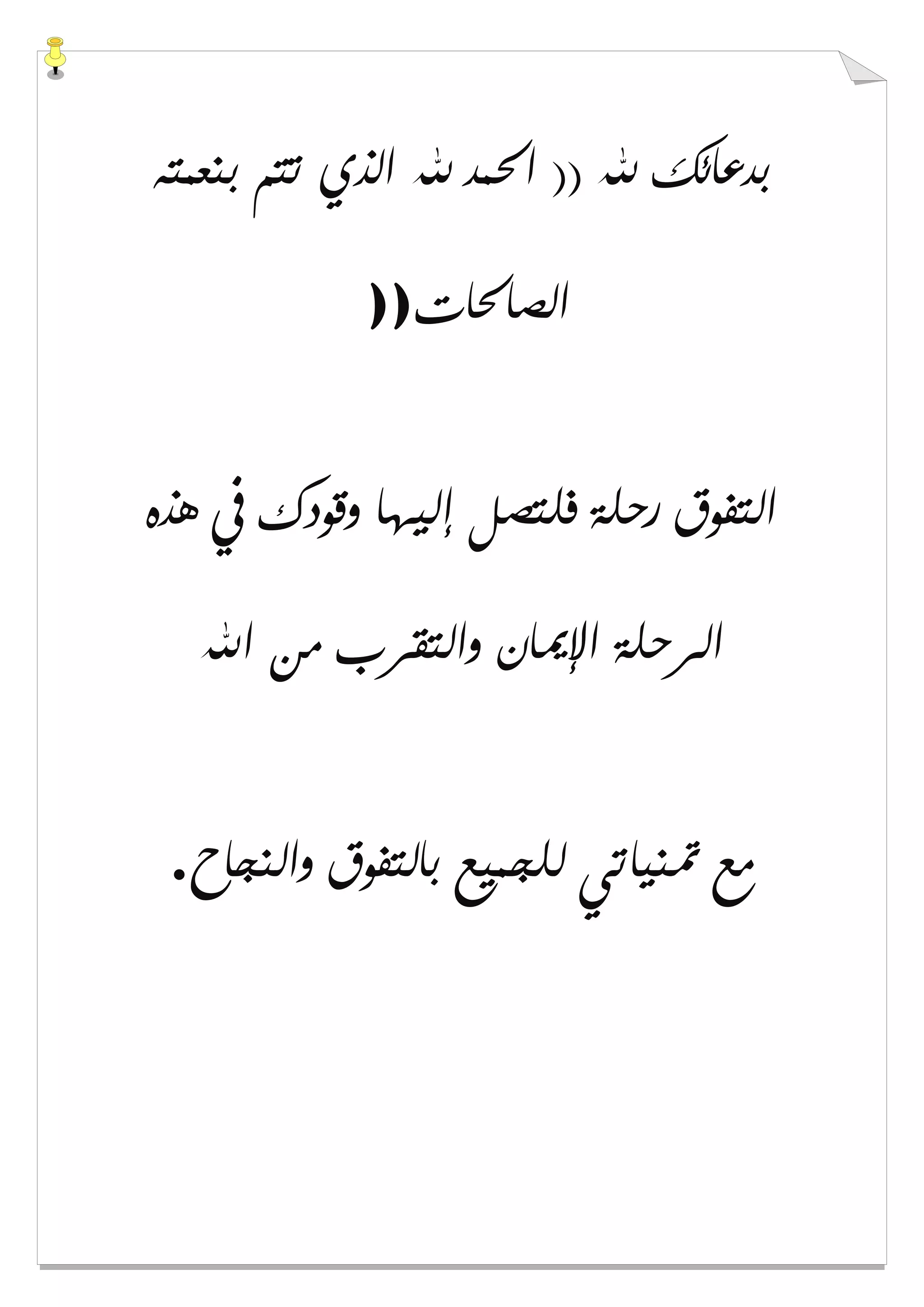 ‫ﺑﻨﻌﻤﺘﻪ‬ ‫ﺗﺘﻢ‬ ‫ﺍﻟﺬﻱ‬ ‫ﷲ‬ ‫ﺍﳊﻤﺪ‬ )) ‫ﷲ‬ ‫ﺑﺪﻋﺎﺋﻚ‬
‫ﺍﻟﺼﺎﳊﺎﺕ‬))
‫ﻫﺬﻩ‬ ‫ﰲ‬ ‫ﻭﻗﻮﺩﻙ‬ ‫ﺇﻟﻴﻬﺎ‬ ‫ﻓﻠﺘﺼﻞ‬ ‫ﺭﺣﻠﺔ‬ ‫ﺍﻟﺘﻔﻮﻕ‬
‫ﺍﻹ‬ ‫ﺍﻟﺮﺣﻠﺔ‬‫ﺍﷲ‬ ‫ﻣﻦ‬ ‫ﻭﺍﻟﺘﻘﺮﺏ‬ ‫ﳝﺎﻥ‬
‫ﻭﺍﻟﻨﺠﺎﺡ‬ ‫ﺑﺎﻟﺘﻔﻮﻕ‬ ‫ﻟﻠﺠﻤﻴﻊ‬ ‫ﲤﻨﻴﺎﺗﻲ‬ ‫ﻣﻊ‬.
 