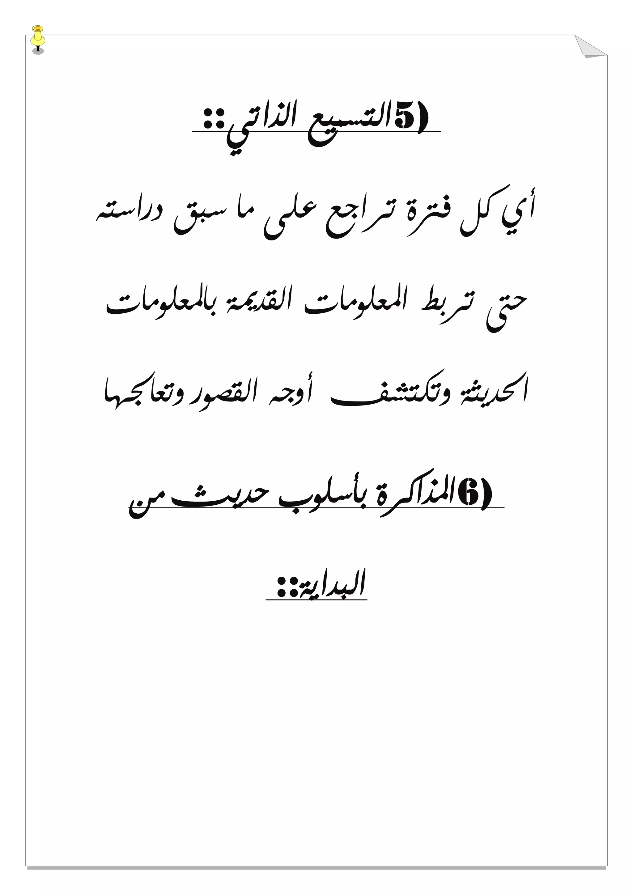 5)‫ﺍﻟﺬﺍﺗﻲ‬ ‫ﺍﻟﺘﺴﻤﻴﻊ‬::
‫ﺩﺭﺍﺳﺘﻪ‬ ‫ﺳﺒﻖ‬ ‫ﻣﺎ‬ ‫ﻋﻠﻰ‬ ‫ﺗﺮﺍﺟﻊ‬ ‫ﻓﱰﺓ‬ ‫ﻛﻞ‬ ‫ﺃﻱ‬
‫ﺑﺎﳌﻌﻠﻮﻣﺎﺕ‬ ‫ﺍﻟﻘﺪﳝﺔ‬ ‫ﺍﳌﻌﻠﻮﻣﺎﺕ‬ ‫ﺗﺮﺑﻂ‬ ‫ﺣﱴ‬
‫ﻭﺗﻌﺎﳉﻬﺎ‬ ‫ﺍﻟﻘﺼﻮﺭ‬ ‫ﺃﻭﺟﻪ‬ ‫ﻭﺗﻜﺘﺸﻒ‬ ‫ﺍﳊﺪﻳﺜﺔ‬
6)‫ﻣﻦ‬ ‫ﺣﺪﻳﺚ‬ ‫ﺑﺄﺳﻠﻮﺏ‬ ‫ﺍﳌﺬﺍﻛﺮﺓ‬
‫ﺍﻟﺒﺪﺍﻳﺔ‬::
 