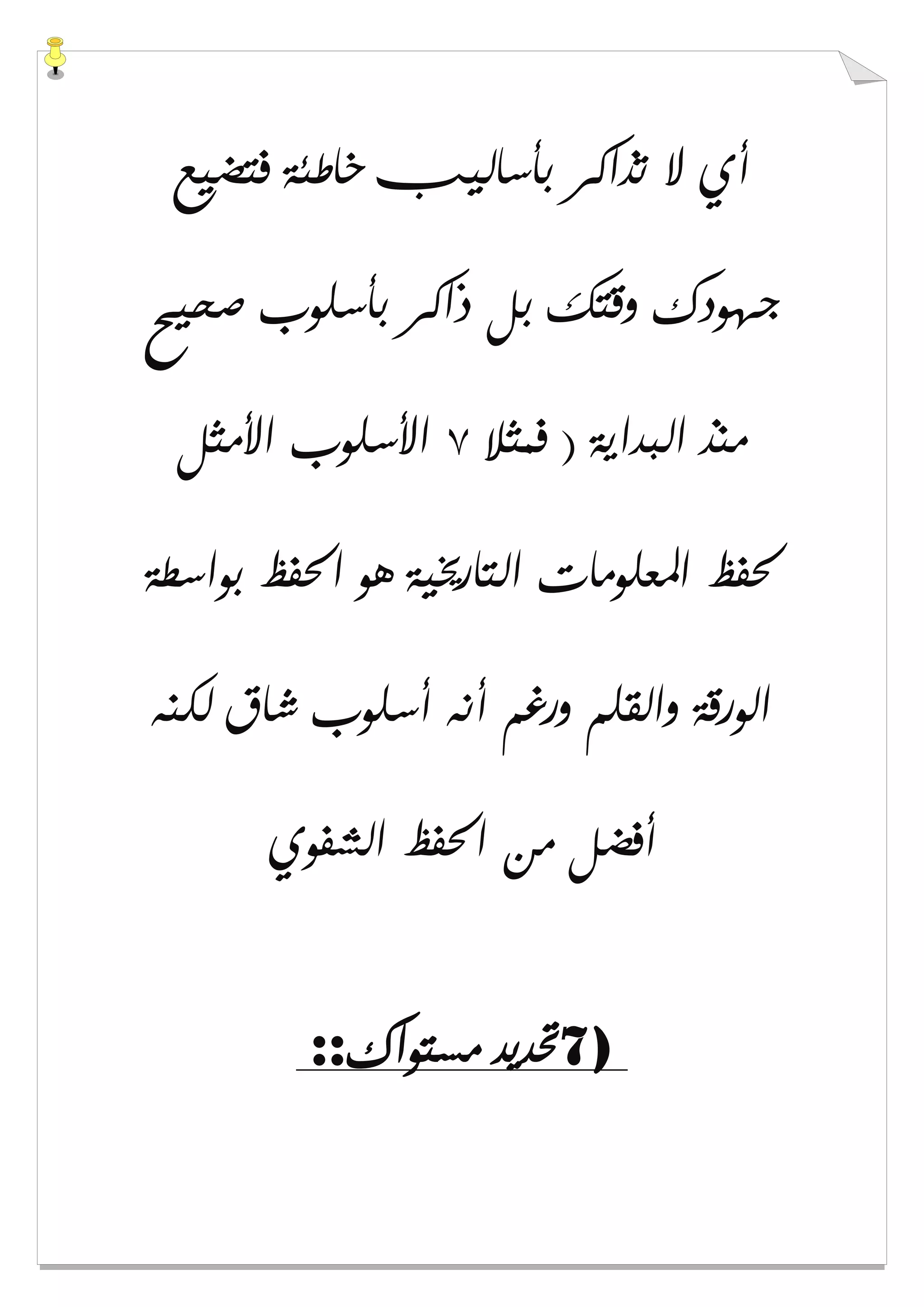 ‫ﻓﺘﻀﻴ‬ ‫ﺧﺎﻃﺌﺔ‬ ‫ﺑﺄﺳﺎﻟﻴﺐ‬ ‫ﺗﺬﺍﻛﺮ‬ ‫ﻻ‬ ‫ﺃﻱ‬‫ﻊ‬
‫ﺻﺤﻴﺢ‬ ‫ﺑﺄﺳﻠﻮﺏ‬ ‫ﺫﺍﻛﺮ‬ ‫ﺑﻞ‬ ‫ﻭﻗﺘﻚ‬ ‫ﺟﻬﻮﺩﻙ‬
‫ﻓﻤﺜﻼ‬ ) ‫ﺍﻟﺒﺪﺍﻳﺔ‬ ‫ﻣﻨﺬ‬٧‫ﺍﻷﻣﺜﻞ‬ ‫ﺍﻷﺳﻠﻮﺏ‬
‫ﺑﻮﺍﺳﻄﺔ‬ ‫ﺍﳊﻔﻆ‬ ‫ﻫﻮ‬ ‫ﺍﻟﺘﺎﺭﳜﻴﺔ‬ ‫ﺍﳌﻌﻠﻮﻣﺎﺕ‬ ‫ﳊﻔﻆ‬
‫ﻟﻜﻨﻪ‬ ‫ﺷﺎﻕ‬ ‫ﺃﺳﻠﻮﺏ‬ ‫ﺃﻧﻪ‬ ‫ﻭﺭﻏﻢ‬ ‫ﻭﺍﻟﻘﻠﻢ‬ ‫ﺍﻟﻮﺭﻗﺔ‬
‫ﺍﻟﺸﻔﻮﻱ‬ ‫ﺍﳊﻔﻆ‬ ‫ﻣﻦ‬ ‫ﺃﻓﻀﻞ‬
7)‫ﻣﺴﺘﻮﺍﻙ‬ ‫ﲢﺪﻳﺪ‬::
 