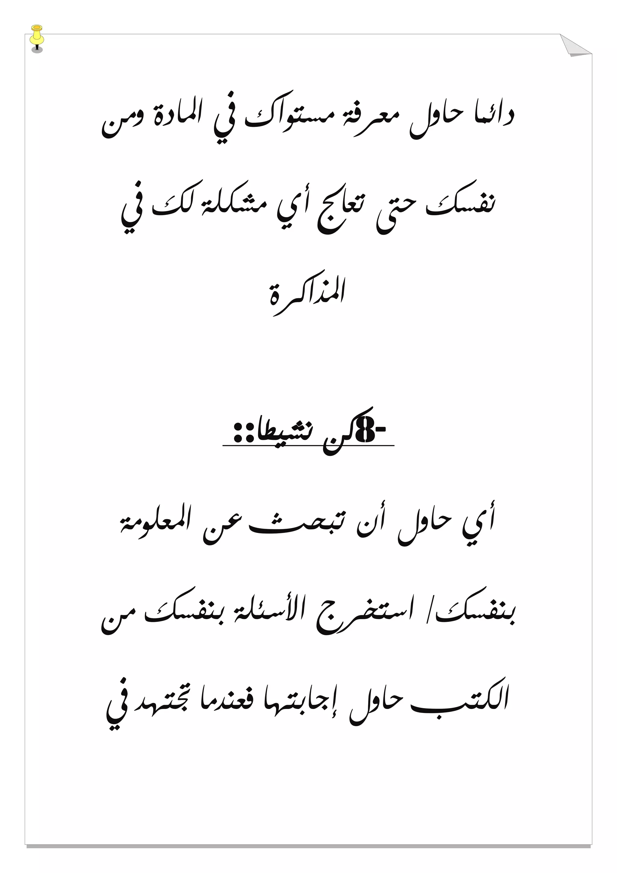 ‫ﻭﻣﻦ‬ ‫ﺍﳌﺎﺩﺓ‬ ‫ﰲ‬ ‫ﻣﺴﺘﻮﺍﻙ‬ ‫ﻣﻌﺮﻓﺔ‬ ‫ﺣﺎﻭﻝ‬ ‫ﺩﺍﺋﻤﺎ‬
‫ﰲ‬ ‫ﻟﻚ‬ ‫ﻣﺸﻜﻠﺔ‬ ‫ﺃﻱ‬ ‫ﺗﻌﺎﰿ‬ ‫ﺣﱴ‬ ‫ﻧﻔﺴﻚ‬
‫ﺍﳌﺬﺍﻛﺮﺓ‬
-8‫ﻧﺸﻴﻄﺎ‬ ‫ﻛﻦ‬::
‫ﺍﳌﻌﻠﻮﻣﺔ‬ ‫ﻋﻦ‬ ‫ﺗﺒﺤﺚ‬ ‫ﺃﻥ‬ ‫ﺣﺎﻭﻝ‬ ‫ﺃﻱ‬
‫ﻣﻦ‬ ‫ﺑﻨﻔﺴﻚ‬ ‫ﺍﻷﺳﺌﻠﺔ‬ ‫ﺍﺳﺘﺨﺮﺝ‬ /‫ﺑﻨﻔﺴﻚ‬
‫ﰲ‬ ‫ﲡﺘﻬﺪ‬ ‫ﻓﻌﻨﺪﻣﺎ‬ ‫ﺇﺟﺎﺑﺘﻬﺎ‬ ‫ﺣﺎﻭﻝ‬ ‫ﺍﻟﻜﺘﺐ‬
 