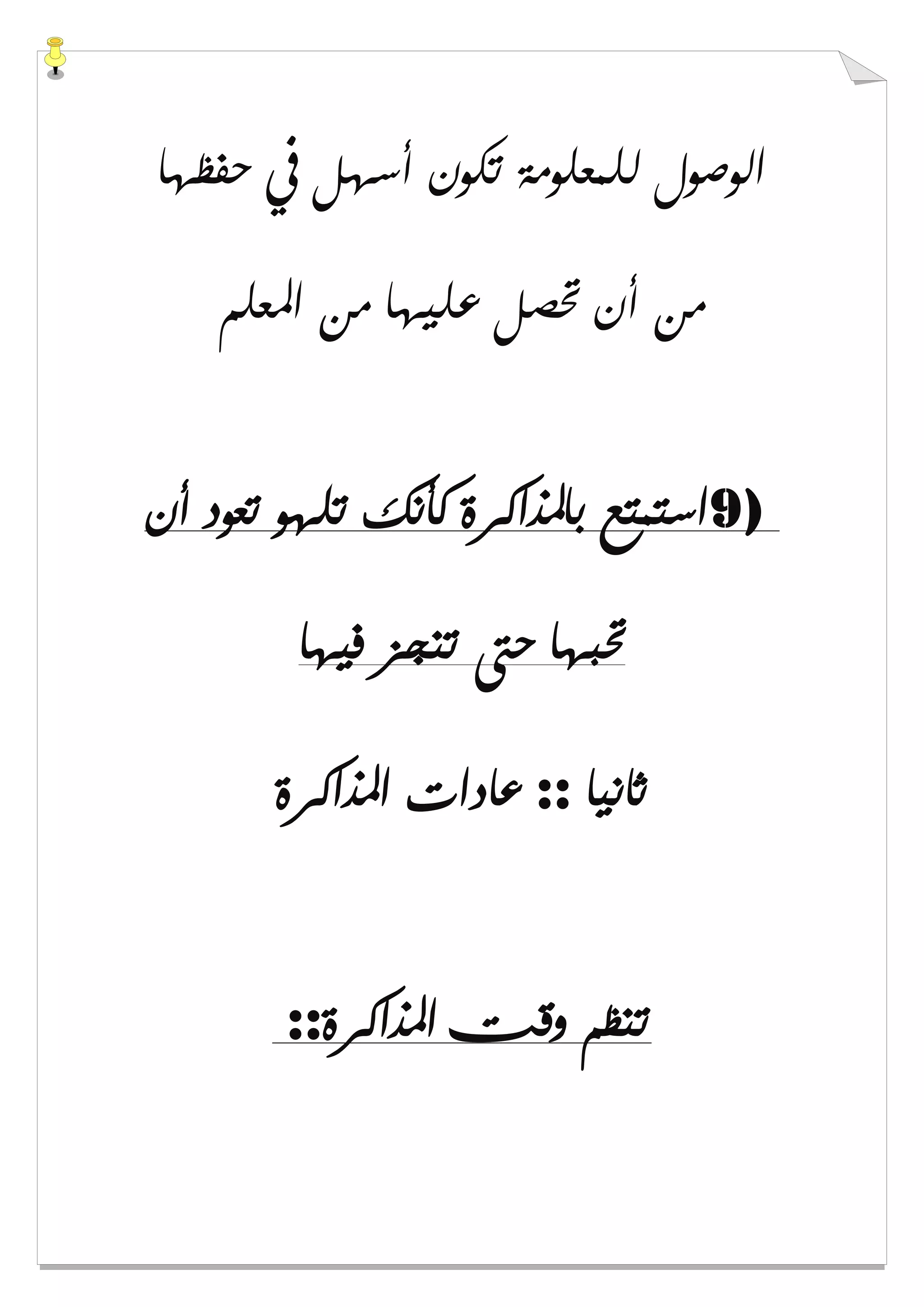 ‫ﺣﻔﻈﻬﺎ‬ ‫ﰲ‬ ‫ﺃﺳﻬﻞ‬ ‫ﺗﻜﻮﻥ‬ ‫ﻟﻠﻤﻌﻠﻮﻣﺔ‬ ‫ﺍﻟﻮﺻﻮﻝ‬
‫ﺍﳌﻌﻠﻢ‬ ‫ﻣﻦ‬ ‫ﻋﻠﻴﻬﺎ‬ ‫ﲢﺼﻞ‬ ‫ﺃﻥ‬ ‫ﻣﻦ‬
9)‫ﺃﻥ‬ ‫ﺗﻌﻮﺩ‬ ‫ﺗﻠﻬﻮ‬ ‫ﻛﺄﻧﻚ‬ ‫ﺑﺎﳌﺬﺍﻛﺮﺓ‬ ‫ﺍﺳﺘﻤﺘﻊ‬
‫ﻓﻴﻬﺎ‬ ‫ﺗﻨﺠﺰ‬ ‫ﺣﱴ‬ ‫ﲢﺒﻬﺎ‬
‫ﺛﺎﻧﻴﺎ‬::‫ﻋﺎﺩﺍﺕ‬‫ﺍﳌﺬﺍﻛﺮﺓ‬
‫ﺍﳌﺬﺍﻛﺮﺓ‬ ‫ﻭﻗﺖ‬ ‫ﺗﻨﻈﻢ‬::
 