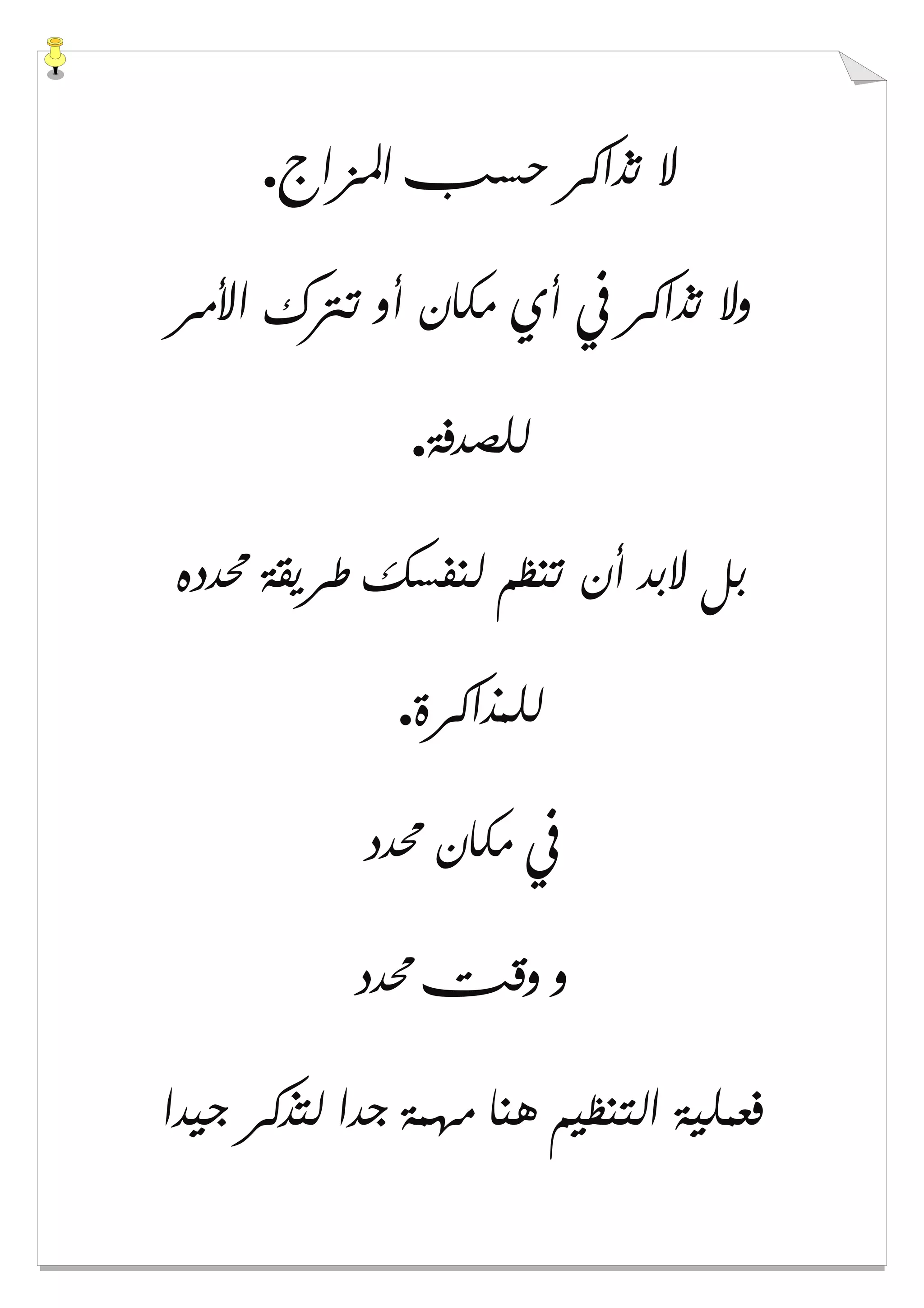 ‫ﺍﳌﺰﺍﺝ‬ ‫ﺣﺴﺐ‬ ‫ﺗﺬﺍﻛﺮ‬ ‫ﻻ‬.
‫ﺍﻷﻣﺮ‬ ‫ﺗﱰﻙ‬ ‫ﺃﻭ‬ ‫ﻣﻜﺎﻥ‬ ‫ﺃﻱ‬ ‫ﰲ‬ ‫ﺗﺬﺍﻛﺮ‬ ‫ﻭﻻ‬
‫ﻟﻠﺼﺪﻓﺔ‬.
‫ﳏﺪﺩﻩ‬ ‫ﻃﺮﻳﻘﺔ‬ ‫ﻟﻨﻔﺴﻚ‬ ‫ﺗﻨﻈﻢ‬ ‫ﺃﻥ‬ ‫ﻻﺑﺪ‬ ‫ﺑﻞ‬
‫ﻟﻠﻤﺬﺍﻛﺮﺓ‬.
‫ﳏﺪﺩ‬ ‫ﻣﻜﺎﻥ‬ ‫ﰲ‬
‫ﳏﺪﺩ‬ ‫ﻭﻗﺖ‬ ‫ﻭ‬
‫ﺟﻴﺪﺍ‬ ‫ﻟﺘﺬﻛﺮ‬ ‫ﺟﺪﺍ‬ ‫ﻣﻬﻤﺔ‬ ‫ﻫﻨﺎ‬ ‫ﺍﻟﺘﻨﻈﻴﻢ‬ ‫ﻓﻌﻤﻠﻴﺔ‬
 