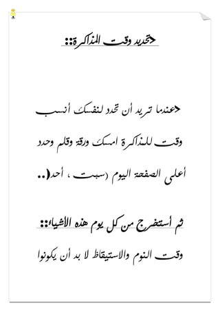 >‫ﺍﳌﺬﺍﻛﺮﺓ‬ ‫ﻭﻗﺖ‬ ‫ﲢﺪﻳﺪ‬::
>‫ﲢﺪﺩ‬ ‫ﺃﻥ‬ ‫ﺗﺮﻳﺪ‬ ‫ﻋﻨﺪﻣﺎ‬‫ﺃﻧﺴﺐ‬ ‫ﻟﻨﻔﺴﻚ‬
‫ﻭﺣﺪﺩ‬ ‫ﻭﻗﻠﻢ‬ ‫ﻭﺭﻗﺔ‬ ‫ﺍﻣﺴﻚ‬ ‫ﻟﻠﻤﺬﺍﻛﺮﺓ‬ ‫ﻭﻗﺖ‬
‫ﺃﺣﺪ‬ ، ‫)ﺳﺒﺖ‬ ‫ﺍﻟﻴﻮﻡ‬ ‫ﺍﻟﺼﻔﺤﺔ‬ ‫ﺃﻋﻠﻰ‬..)
‫ﺍﻷﺷﻴﺎء‬ ‫ﻫﺬﻩ‬ ‫ﻳﻮﻡ‬ ‫ﻛﻞ‬ ‫ﻣﻦ‬ ‫ﺃﺳﺘﺨﺮﺝ‬ ‫ﺛﻢ‬::
‫ﻳﻜﻮﻧﻮﺍ‬ ‫ﺃﻥ‬ ‫ﺑﺪ‬ ‫ﻻ‬ ‫ﻭﺍﻻﺳﺘﻴﻘﺎﻅ‬ ‫ﺍﻟﻨﻮﻡ‬ ‫ﻭﻗﺖ‬
 