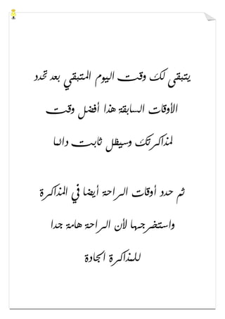 ‫ﲢﺪﺩ‬ ‫ﺑﻌﺪ‬ ‫ﺍﳌﺘﺒﻘﻲ‬ ‫ﺍﻟﻴﻮﻡ‬ ‫ﻭﻗﺖ‬ ‫ﻟﻚ‬ ‫ﻳﺘﺒﻘﻰ‬
‫ﻭﻗﺖ‬ ‫ﺃﻓﻀﻞ‬ ‫ﻫﺬﺍ‬ ‫ﺍﻟﺴﺎﺑﻘﺔ‬ ‫ﺍﻷﻭﻗﺎﺕ‬
‫ﺩﺍﺋﻤﺎ‬ ‫ﺛﺎﺑﺖ‬ ‫ﻭﺳﻴﻈﻞ‬ ‫ﳌﺬﺍﻛﺮﺗﻚ‬
‫ﺍﳌﺬﺍﻛﺮﺓ‬ ‫ﰲ‬ ‫ﺃﻳﻀﺎ‬ ‫ﺍﻟﺮﺍﺣﺔ‬ ‫ﺃﻭﻗﺎﺕ‬ ‫ﺣﺪﺩ‬ ‫ﺛﻢ‬
‫ﺟﺪﺍ‬ ‫ﻫﺎﻣﺔ‬ ‫ﺍﻟﺮﺍﺣﺔ‬ ‫ﻷﻥ‬ ‫ﻭﺍﺳﺘﺨﺮﺟﻬﺎ‬
‫ﺍﳉﺎﺩﺓ‬ ‫ﻟﻠﻤﺬﺍﻛﺮﺓ‬
 