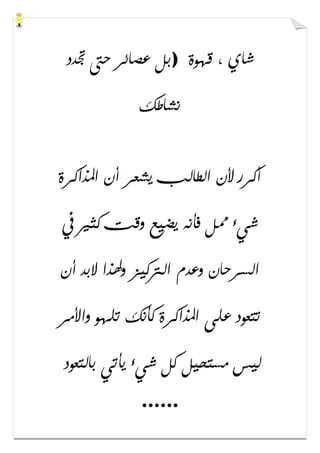 ‫ﻗﻬﻮﺓ‬ ، ‫ﺷﺎﻱ‬)‫ﲡﺪﺩ‬ ‫ﺣﱴ‬ ‫ﻋﺼﺎﺋﺮ‬ ‫ﺑﻞ‬
‫ﻧﺸﺎﻃﻚ‬
‫ﻳﺸﻌﺮ‬ ‫ﺍﻟﻄﺎﻟﺐ‬ ‫ﻷﻥ‬ ‫ﺃﻛﺮﺭ‬‫ﺍﳌﺬﺍﻛﺮﺓ‬ ‫ﺃﻥ‬
‫ﰲ‬ ‫ﻛﺜﲑ‬ ‫ﻭﻗﺖ‬ ‫ﻳﻀﻴﻊ‬ ‫ﻓﺄﻧﻪ‬ ‫ﳑﻞ‬ ‫ﺷﻲء‬
‫ﺃﻥ‬ ‫ﻻﺑﺪ‬ ‫ﻭﳍﺬﺍ‬ ‫ﺍﻟﱰﻛﻴﺰ‬ ‫ﻭﻋﺪﻡ‬ ‫ﺍﻟﺴﺮﺣﺎﻥ‬
‫ﻭﺍﻷﻣﺮ‬ ‫ﺗﻠﻬﻮ‬ ‫ﻛﺄﻧﻚ‬ ‫ﺍﳌﺬﺍﻛﺮﺓ‬ ‫ﻋﻠﻰ‬ ‫ﺗﺘﻌﻮﺩ‬
‫ﺑﺎﻟﺘﻌﻮﺩ‬ ‫ﻳﺄﺗﻲ‬ ‫ﺷﻲء‬ ‫ﻛﻞ‬ ‫ﻣﺴﺘﺤﻴﻞ‬ ‫ﻟﻴﺲ‬
......
 