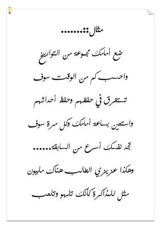 ‫ﻣﺜﺎﻝ‬.......::
‫ﺍﻟﺘﻮﺍﺭﻳﺦ‬ ‫ﻣﻦ‬ ‫ﳎﻤﻮﻋﺔ‬ ‫ﺃﻣﺎﻣﻚ‬ ‫ﺿﻊ‬
‫ﺳﻮﻑ‬ ‫ﺍﻟﻮﻗﺖ‬ ‫ﻣﻦ‬ ‫ﻛﻢ‬ ‫ﻭﺍﺣﺴﺐ‬
‫ﺃﺣﺪﺍﺛﻬﻢ‬ ‫ﻭﺣﻔﻆ‬ ‫ﺣﻔﻈﻬﻢ‬ ‫ﰲ‬ ‫ﺗﺴﺘﻐﺮﻕ‬
‫ﺑﺴ‬ ‫ﻭﺍﺳﺘﻌﲔ‬‫ﺳﻮﻑ‬ ‫ﻣﺮﺓ‬ ‫ﻭﻛﻞ‬ ‫ﺃﻣﺎﻣﻚ‬ ‫ﺎﻋﺔ‬
‫ﺍﻟﺴﺎﺑﻘﺔ‬ ‫ﻣﻦ‬ ‫ﺃﺳﺮﻉ‬ ‫ﻧﻔﺴﻚ‬ ‫ﲡﺪ‬......
‫ﻣﻠﻴﻮﻥ‬ ‫ﻫﻨﺎﻙ‬ ‫ﺍﻟﻄﺎﻟﺐ‬ ‫ﻋﺰﻳﺰﻱ‬ ‫ﻭﻫﻜﺬﺍ‬
‫ﻭﺗﻠﻌﺐ‬ ‫ﺗﻠﻬﻮ‬ ‫ﻛﺄﻧﻚ‬ ‫ﻟﻠﻤﺬﺍﻛﺮﺓ‬ ‫ﻣﺜﻞ‬
 