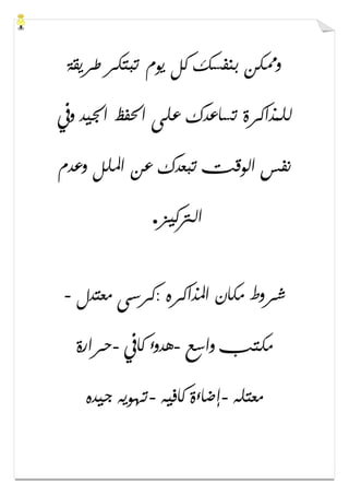 ‫ﻃﺮﻳﻘﺔ‬ ‫ﺗﺒﺘﻜﺮ‬ ‫ﻳﻮﻡ‬ ‫ﻛﻞ‬ ‫ﺑﻨﻔﺴﻚ‬ ‫ﻭﳑﻜﻦ‬
‫ﻭﰲ‬ ‫ﺍﳉﻴﺪ‬ ‫ﺍﳊﻔﻆ‬ ‫ﻋﻠﻰ‬ ‫ﺗﺴﺎﻋﺪﻙ‬ ‫ﻟﻠﻤﺬﺍﻛﺮﺓ‬
‫ﻭﻋﺪﻡ‬ ‫ﺍﳌﻠﻞ‬ ‫ﻋﻦ‬ ‫ﺗﺒﻌﺪﻙ‬ ‫ﺍﻟﻮﻗﺖ‬ ‫ﻧﻔﺲ‬
‫ﺍﻟﱰﻛﻴﺰ‬.
‫ﻣﻌﺘﺪﻝ‬ ‫:ﻛﺮﺳﻰ‬ ‫ﺍﳌﺬﺍﻛﺮﻩ‬ ‫ﻣﻜﺎﻥ‬ ‫ﺷﺮﻭﻁ‬-
‫ﻣﻜ‬‫ﻭﺍﺳﻊ‬ ‫ﺘﺐ‬-‫ﻛﺎﰲ‬ ‫ﻫﺪﻭء‬-‫ﺣﺮﺍﺭﺓ‬
‫ﻣﻌﺘﻠﻪ‬-‫ﻛﺎﻓﻴﻪ‬ ‫ﺇﺿﺎءﺓ‬-‫ﺟﻴﺪﻩ‬ ‫ﺗﻬﻮﻳﻪ‬
 