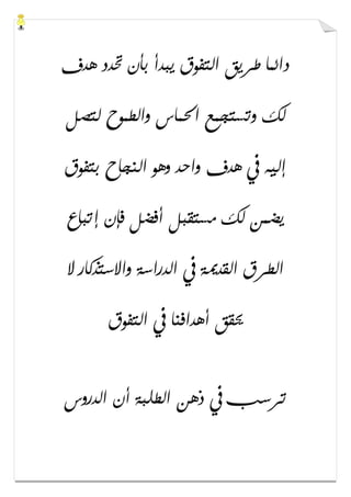 ‫ﻫﺪﻑ‬ ‫ﲢﺪﺩ‬ ‫ﺑﺄﻥ‬ ‫ﻳﺒﺪﺃ‬ ‫ﺍﻟﺘﻔﻮﻕ‬ ‫ﻃﺮﻳﻖ‬ ‫ﺩﺍﺋﻤﺎ‬
‫ﻟﺘﺼﻞ‬ ‫ﻭﺍﻟﻄﻤﻮﺡ‬ ‫ﺍﳊﻤﺎﺱ‬ ‫ﻭﺗﺴﺘﺠﻤﻊ‬ ‫ﻟﻚ‬
‫ﺑﺘﻔﻮﻕ‬ ‫ﺍﻟﻨﺠﺎﺡ‬ ‫ﻭﻫﻮ‬ ‫ﻭﺍﺣﺪ‬ ‫ﻫﺪﻑ‬ ‫ﰲ‬ ‫ﺇﻟﻴﻪ‬
‫ﺇﺗﺒﺎﻉ‬ ‫ﻓﺈﻥ‬ ‫ﺃﻓﻀﻞ‬ ‫ﻣﺴﺘﻘﺒﻞ‬ ‫ﻟﻚ‬ ‫ﻳﻀﻤﻦ‬
‫ﻻ‬ ‫ﻭﺍﻻﺳﺘﺬﻛﺎﺭ‬ ‫ﺍﻟﺪﺭﺍﺳﺔ‬ ‫ﰲ‬ ‫ﺍﻟﻘﺪﳝﺔ‬ ‫ﺍﻟﻄﺮﻕ‬
‫ﺍﻟﺘﻔﻮﻕ‬ ‫ﰲ‬ ‫ﺃﻫﺪﺍﻓﻨﺎ‬ ‫ﳛﻘﻖ‬
‫ﺗﺮﺳﺐ‬‫ﺍﻟﺪﺭﻭﺱ‬ ‫ﺃﻥ‬ ‫ﺍﻟﻄﻠﺒﺔ‬ ‫ﺫﻫﻦ‬ ‫ﰲ‬
 