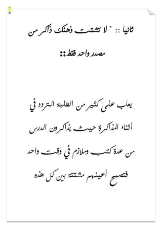 :: ‫ﺛﺎﻧﻴﺎ‬`‫ﻣﻦ‬ ‫ﺫﺍﻛﺮ‬ ‫ﺫﻫﻨﻚ‬ ‫ﺗﺸﺘﺖ‬ ‫ﻻ‬
‫ﻓﻘﻂ‬ ‫ﻭﺍﺣﺪ‬ ‫ﻣﺼﺪﺭ‬::
‫ﰲ‬ ‫ﺍﻟﱰﺩﺩ‬ ‫ﺍﻟﻄﻠﺒﺔ‬ ‫ﻣﻦ‬ ‫ﻛﺜﲑ‬ ‫ﻋﻠﻰ‬ ‫ﻳﻌﺎﺏ‬
‫ﺃﺛﻨﺎء‬‫ﺍﻟﺪﺭﺱ‬ ‫ﻳﺬﺍﻛﺮﻭﻥ‬ ‫ﺣﻴﺚ‬ ‫ﺍﳌﺬﺍﻛﺮﺓ‬
‫ﻭﺍﺣﺪ‬ ‫ﻭﻗﺖ‬ ‫ﰲ‬ ‫ﻭﻣﻼﺯﻡ‬ ‫ﻛﺘﺐ‬ ‫ﻋﺪﺓ‬ ‫ﻣﻦ‬
‫ﻫﺬﻩ‬ ‫ﻛﻞ‬ ‫ﺑﲔ‬ ‫ﻣﺸﺘﺘﺔ‬ ‫ﺃﻋﻴﻨﻬﻢ‬ ‫ﻓﺘﺼﺒﺢ‬
 