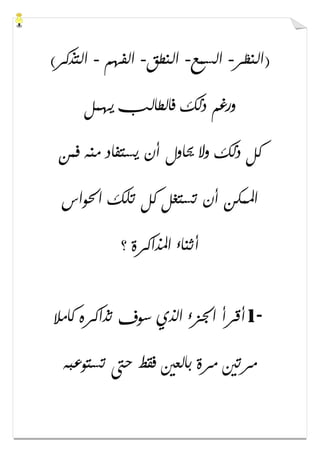 ‫)ﺍﻟﻨﻈﺮ‬-‫ﺍﻟﺴﻤﻊ‬-‫ﺍﻟﻨﻄﻖ‬-‫ﺍﻟﻔﻬﻢ‬-(‫ﺍﻟﺘﺬﻛﺮ‬
‫ﻳﻬﻤﻞ‬ ‫ﻓﺎﻟﻄﺎﻟﺐ‬ ‫ﺫﻟﻚ‬ ‫ﻭﺭﻏﻢ‬
‫ﻓﻤﻦ‬ ‫ﻣﻨﻪ‬ ‫ﻳﺴﺘﻔﺎﺩ‬ ‫ﺃﻥ‬ ‫ﳛﺎﻭﻝ‬ ‫ﻭﻻ‬ ‫ﺫﻟﻚ‬ ‫ﻛﻞ‬
‫ﺍﳊﻮﺍﺱ‬ ‫ﺗﻠﻚ‬ ‫ﻛﻞ‬ ‫ﺗﺴﺘﻐﻞ‬ ‫ﺃﻥ‬ ‫ﺍﳌﻤﻜﻦ‬
‫؟‬ ‫ﺍﳌﺬﺍﻛﺮﺓ‬ ‫ﺃﺛﻨﺎء‬
1-‫ﻛﺎﻣﻼ‬ ‫ﺗﺬﺍﻛﺮﻩ‬ ‫ﺳﻮﻑ‬ ‫ﺍﻟﺬﻱ‬ ‫ﺍﳉﺰء‬ ‫ﺃﻗﺮﺃ‬
‫ﺗﺴﺘﻮﻋﺒﻪ‬ ‫ﺣﱴ‬ ‫ﻓﻘﻂ‬ ‫ﺑﺎﻟﻌﲔ‬ ‫ﻣﺮﺓ‬ ‫ﻣﺮﺗﲔ‬
 