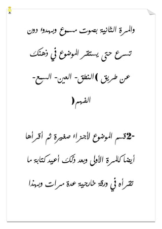 ‫ﺩﻭﻥ‬ ‫ﻭﺑﻬﺪﻭء‬ ‫ﻣﺴﻤﻮﻉ‬ ‫ﺑﺼﻮﺕ‬ ‫ﺍﻟﺜﺎﻧﻴﺔ‬ ‫ﻭﺍﳌﺮﺓ‬
‫ﺫﻫﻨ‬ ‫ﰲ‬ ‫ﺍﳌﻮﺿﻮﻉ‬ ‫ﻳﺴﺘﻘﺮ‬ ‫ﺣﱴ‬ ‫ﺗﺴﺮﻉ‬‫ﻚ‬
‫ﻃﺮﻳﻖ‬ ‫ﻋﻦ‬(‫ﺍﻟﻨﻄﻖ‬-‫ﺍﻟﻌﲔ‬-‫ﺍﻟﺴﻤﻊ‬-
‫ﺍﻟﻔﻬﻢ‬)
2-‫ﺃﻗﺮﺃﻫﺎ‬ ‫ﺛﻢ‬ ‫ﺻﻐﲑﺓ‬ ‫ﻷﺟﺰﺍء‬ ‫ﺍﳌﻮﺿﻮﻉ‬ ‫ﻗﺴﻢ‬
‫ﻣﺎ‬ ‫ﻛﺘﺎﺑﺔ‬ ‫ﺃﻋﻴﺪ‬ ‫ﺫﻟﻚ‬ ‫ﻭﺑﻌﺪ‬ ‫ﺍﻷﻭﱃ‬ ‫ﻛﺎﳌﺮﺓ‬ ‫ﺃﻳﻀﺎ‬
‫ﻭﺑﻬﺬﺍ‬ ‫ﻣﺮﺍﺕ‬ ‫ﻋﺪﺓ‬ ‫ﺧﺎﺭﺟﻴﺔ‬ ‫ﻭﺭﻗﺔ‬ ‫ﰲ‬ ‫ﺗﻘﺮﺃﻩ‬
 