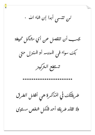 ‫ﺍﷲ‬ ‫ﺷﺎء‬ ‫ﺇﻥ‬ ‫ﺃﺑﺪﺍ‬ ‫ﺗﻨﺴﻰ‬ ‫ﻟﻦ‬٠
‫ﳏﻴﻄﺔ‬ ‫ﻣﺸﺎﻛﻞ‬ ‫ﺃﻱ‬ ‫ﻋﻦ‬ ‫ﺗﻨﻔﺼﻞ‬ ‫ﺃﻥ‬ ‫ﳚﺐ‬
‫ﺣﱴ‬ ‫ﺍﳌﻨﺰﻝ‬ ‫ﺃﻭ‬ ‫ﺍﳌﺪﺭﺳﻪ‬ ‫ﻓﻰ‬ ‫ﺳﻮﺍء‬ ‫ﺑﻚ‬
‫ﺍﻟ‬ ‫ﺗﺴﺘﻄﻊ‬‫ﱰﻛﻴﺰ‬
...........................
‫ﺍﻟﻄﺮﻕ‬ ‫ﺃﻓﻀﻞ‬ ‫ﻫﻲ‬ ‫ﺍﳌﺬﺍﻛﺮﺓ‬ ‫ﰲ‬ ‫ﻃﺮﻳﻘﺘﻚ‬
‫ﻣﺴﺘﻮﻯ‬ ‫ﺷﺨﺺ‬ ‫ﻓﻠﻜﻞ‬ ‫ﺃﺣﺪ‬ ‫ﻃﺮﻳﻘﺔ‬ ‫ﺗﻘﻠﺪ‬ ‫ﻭﻻ‬
 