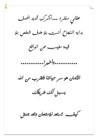 ‫ﻣﻨﻔﺮﺩ‬ ‫ﻋﻘﻠﻲ‬...‫ﺍﳍﺪﻑ‬ ‫ﲢﺪﻳﺪ‬ ‫ﺃﺫﻛﺮﻙ‬
‫ﺑﻼ‬ ‫ﺷﺨﺺ‬ ‫ﻫﺪﻑ‬ ‫ﺑﻼ‬ ‫ﺃﻧﺖ‬ ‫ﺍﻟﻨﺠﺎﺡ‬ ‫ﺑﺪﺍﻳﺔ‬
‫ﺍﻟﻮﺍﻗﻊ‬ ‫ﻋﻦ‬ ‫ﻣﻐﻴﺐ‬ ‫ﻗﻴﻤﺔ‬
............‫ﻭﺃﺧﲑﺍ‬............
‫ﺍﷲ‬ ‫ﻣﻦ‬ ‫ﻓﺘﻘﺮﺏ‬ ‫ﺣﻴﺎﺗﻨﺎ‬ ‫ﺳﺮ‬ ‫ﻫﻮ‬ ‫ﺍﻷﳝﺎﻥ‬
‫ﻳﺴﻬ‬‫ﻃﺮﻳﻘﻚ‬ ‫ﻟﻚ‬ ‫ﻞ‬
‫ﺟﺪﻭﻝ‬ ‫ﻭﺗﻌﺪ‬ ‫ﻟﻼﻣﺘﺤﺎﻥ‬ ‫ﺗﺴﺘﻌﺪ‬ ‫ﻛﻴﻒ‬
 