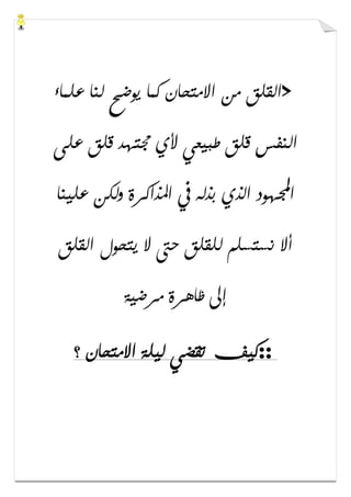 >‫ﻋﻠﻤﺎء‬ ‫ﻟﻨﺎ‬ ‫ﻳﻮﺿﺢ‬ ‫ﻛﻤﺎ‬ ‫ﺍﻻﻣﺘﺤﺎﻥ‬ ‫ﻣﻦ‬ ‫ﺍﻟﻘﻠﻖ‬
‫ﻋﻠﻰ‬ ‫ﻗﻠﻖ‬ ‫ﳎﺘﻬﺪ‬ ‫ﻷﻱ‬ ‫ﻃﺒﻴﻌﻲ‬ ‫ﻗﻠﻖ‬ ‫ﺍﻟﻨﻔﺲ‬
‫ﺍ‬‫ﻋﻠﻴﻨﺎ‬ ‫ﻭﻟﻜﻦ‬ ‫ﺍﳌﺬﺍﻛﺮﺓ‬ ‫ﰲ‬ ‫ﺑﺬﻟﻪ‬ ‫ﺍﻟﺬﻱ‬ ‫ﻬﻮﺩ‬
‫ﺍﻟﻘﻠﻖ‬ ‫ﻳﺘﺤﻮﻝ‬ ‫ﻻ‬ ‫ﺣﱴ‬ ‫ﻟﻠﻘﻠﻖ‬ ‫ﻧﺴﺘﺴﻠﻢ‬ ‫ﺃﻻ‬
‫ﻣﺮﺿﻴﺔ‬ ‫ﻇﺎﻫﺮﺓ‬ ‫ﺇﱃ‬
::‫؟‬ ‫ﺍﻻﻣﺘﺤﺎﻥ‬ ‫ﻟﻴﻠﺔ‬ ‫ﺗﻘﻀﻲ‬ ‫ﻛﻴﻒ‬
 