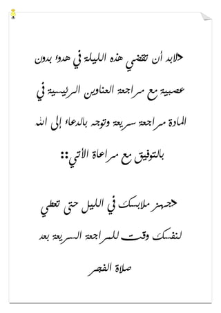 >‫ﺑﺪﻭﻥ‬ ‫ﻫﺪﻭء‬ ‫ﰲ‬ ‫ﺍﻟﻠﻴﻠﺔ‬ ‫ﻫﺬﻩ‬ ‫ﺗﻘﻀﻲ‬ ‫ﺃﻥ‬ ‫ﻻﺑﺪ‬
‫ﰲ‬ ‫ﺍﻟﺮﺋﻴﺴﻴﺔ‬ ‫ﺍﻟﻌﻨﺎﻭﻳﻦ‬ ‫ﻣﺮﺍﺟﻌﺔ‬ ‫ﻣﻊ‬ ‫ﻋﺼﺒﻴﺔ‬
‫ﺍﷲ‬ ‫ﺇﱃ‬ ‫ﺑﺎﻟﺪﻋﺎء‬ ‫ﻭﺗﻮﺟﻪ‬ ‫ﺳﺮﻳﻌﺔ‬ ‫ﻣﺮﺍﺟﻌﺔ‬ ‫ﺍﳌﺎﺩﺓ‬
‫ﻣﺮﺍﻋﺎﺓ‬ ‫ﻣﻊ‬ ‫ﺑﺎﻟﺘﻮﻓﻴﻖ‬‫ﺍﻷﺗﻲ‬::
>‫ﺗﻌﻄﻲ‬ ‫ﺣﱴ‬ ‫ﺍﻟﻠﻴﻞ‬ ‫ﰲ‬ ‫ﻣﻼﺑﺴﻚ‬ ‫ﺟﻬﺰ‬
‫ﺑﻌﺪ‬ ‫ﺍﻟﺴﺮﻳﻌﺔ‬ ‫ﻟﻠﻤﺮﺍﺟﻌﺔ‬ ‫ﻭﻗﺖ‬ ‫ﻟﻨﻔﺴﻚ‬
‫ﺍﻟﻔﺠﺮ‬ ‫ﺻﻼﺓ‬
 