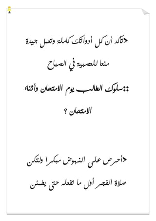 >‫ﺟﻴﺪﺓ‬ ‫ﻭﺗﻌﻤﻞ‬ ‫ﻛﺎﻣﻠﺔ‬ ‫ﺃﺩﻭﺍﺗﻚ‬ ‫ﻛﻞ‬ ‫ﺃﻥ‬ ‫ﺗﺄﻛﺪ‬
‫ﺍﻟﺼﺒﺎﺡ‬ ‫ﰲ‬ ‫ﻟﻠﻌﺼﺒﻴﺔ‬ ‫ﻣﻨﻌﺎ‬
::‫ﻭﺃﺛﻨﺎء‬ ‫ﺍﻻﻣﺘﺤﺎﻥ‬ ‫ﻳﻮﻡ‬ ‫ﺍﻟﻄﺎﻟﺐ‬ ‫ﺳﻠﻮﻙ‬
‫؟‬ ‫ﺍﻻﻣﺘﺤﺎﻥ‬
>‫ﻭﻟﺘﻜﻦ‬ ‫ﻣﺒﻜﺮﺍ‬ ‫ﺍﻟﻨﻬﻮﺽ‬ ‫ﻋﻠﻰ‬ ‫ﺃﺣﺮﺹ‬
‫ﻳﻄﻤﺌﻦ‬ ‫ﺣﱴ‬ ‫ﺗﻔﻌﻠﻪ‬ ‫ﻣﺎ‬ ‫ﺃﻭﻝ‬ ‫ﺍﻟﻔﺠﺮ‬ ‫ﺻﻼﺓ‬
 