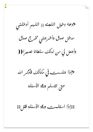 >‫ﺃﺩﺧﻠﻨﻲ‬ ‫ﺍﻟﻠﻬﻢ‬ )) ‫ﺍﻟﻠﺠﻨﺔ‬ ‫ﺩﺧﻮﻝ‬ ‫ﺩﻋﺎء‬
‫ﺻﺪﻕ‬ ‫ﳐﺮﺝ‬ ‫ﻭﺃﺧﺮﺟﻨﻲ‬ ‫ﺻﺪﻕ‬ ‫ﻣﺪﺧﻞ‬
‫ﻧﺼﲑﺍ‬ ‫ﺳﻠﻄﺎﻧﺎ‬ ‫ﻟﺪﻧﻚ‬ ‫ﻣﻦ‬ ‫ﱄ‬ ‫ﻭﺃﺟﻌﻞ‬))
>‫ﺍﷲ‬ ‫ﻓﺄﺫﻛﺮ‬ ‫ﻣﻜﺎﻧﻚ‬ ‫ﰲ‬ ‫ﺟﻠﺴﺖ‬ ‫ﺇﺫﺍ‬
‫ﺍﻷﺳﺌﻠﺔ‬ ‫ﻭﺭﻗﺔ‬ ‫ﺗﺘﺴﻠﻢ‬ ‫ﺣﱴ‬
::‫ﻓﻘﻞ‬ ‫ﺍﻷﺳﺌﻠﺔ‬ ‫ﻭﺭﻗﺔ‬ ‫ﺍﺳﺘﻠﻤﺖ‬ ‫ﺇﺫﺍ‬::
 