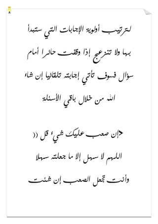 ‫ﺳﺘﺒﺪﺃ‬ ‫ﺍﻟﺘﻲ‬ ‫ﺍﻹﺟﺎﺑﺎﺕ‬ ‫ﺃﻭﻟﻮﻳﺔ‬ ‫ﻟﱰﺗﻴﺐ‬
‫ﺃﻣﺎﻡ‬ ‫ﺣﺎﺋﺮﺍ‬ ‫ﻭﻗﻔﺖ‬ ‫ﺇﺫﺍ‬ ‫ﺗﻨﺰﻋﺞ‬ ‫ﻭﻻ‬ ‫ﺑﻬﺎ‬
‫ﺷﺎء‬ ‫ﺇﻥ‬ ‫ﺗﻠﻘﺎﺋﻴﺎ‬ ‫ﺇﺟﺎﺑﺘﻪ‬ ‫ﺗﺄﺗﻲ‬ ‫ﻓﺴﻮﻑ‬ ‫ﺳﺆﺍﻝ‬
‫ﺍﻷﺳﺌﻠﺔ‬ ‫ﺑﺎﻗﻲ‬ ‫ﺧﻼﻝ‬ ‫ﻣﻦ‬ ‫ﺍﷲ‬
>)) ‫ﻗﻞ‬ ‫ﺷﻲء‬ ‫ﻋﻠﻴﻚ‬ ‫ﺻﻌﺐ‬ ‫ﺇﻥ‬
‫ﺳﻬﻼ‬ ‫ﺟﻌﻠﺘﻪ‬ ‫ﻣﺎ‬ ‫ﺇﻻ‬ ‫ﺳﻬﻞ‬ ‫ﻻ‬ ‫ﺍﻟﻠﻬﻢ‬
‫ﺷﺌﺖ‬ ‫ﺇﻥ‬ ‫ﺍﻟﺼﻌﺐ‬ ‫ﲡﻌﻞ‬ ‫ﻭﺃﻧﺖ‬
 