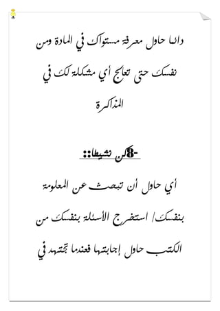 ‫ﻭﻣﻦ‬ ‫ﺍﳌﺎﺩﺓ‬ ‫ﰲ‬ ‫ﻣﺴﺘﻮﺍﻙ‬ ‫ﻣﻌﺮﻓﺔ‬ ‫ﺣﺎﻭﻝ‬ ‫ﺩﺍﺋﻤﺎ‬
‫ﰲ‬ ‫ﻟﻚ‬ ‫ﻣﺸﻜﻠﺔ‬ ‫ﺃﻱ‬ ‫ﺗﻌﺎﰿ‬ ‫ﺣﱴ‬ ‫ﻧﻔﺴﻚ‬
‫ﺍﳌﺬﺍﻛﺮﺓ‬
-8‫ﻧﺸﻴﻄﺎ‬ ‫ﻛﻦ‬::
‫ﺍﳌﻌﻠﻮﻣﺔ‬ ‫ﻋﻦ‬ ‫ﺗﺒﺤﺚ‬ ‫ﺃﻥ‬ ‫ﺣﺎﻭﻝ‬ ‫ﺃﻱ‬
‫ﻣﻦ‬ ‫ﺑﻨﻔﺴﻚ‬ ‫ﺍﻷﺳﺌﻠﺔ‬ ‫ﺍﺳﺘﺨﺮﺝ‬ /‫ﺑﻨﻔﺴﻚ‬
‫ﰲ‬ ‫ﲡﺘﻬﺪ‬ ‫ﻓﻌﻨﺪﻣﺎ‬ ‫ﺇﺟﺎﺑﺘﻬﺎ‬ ‫ﺣﺎﻭﻝ‬ ‫ﺍﻟﻜﺘﺐ‬
 
