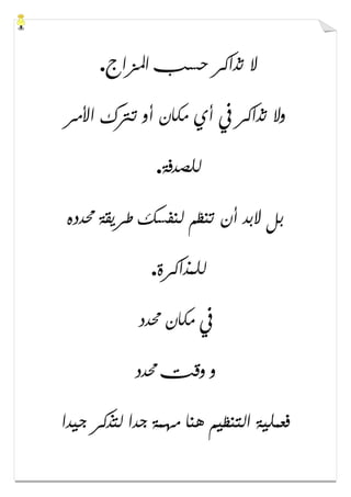 ‫ﺍﳌﺰﺍﺝ‬ ‫ﺣﺴﺐ‬ ‫ﺗﺬﺍﻛﺮ‬ ‫ﻻ‬.
‫ﺍﻷﻣﺮ‬ ‫ﺗﱰﻙ‬ ‫ﺃﻭ‬ ‫ﻣﻜﺎﻥ‬ ‫ﺃﻱ‬ ‫ﰲ‬ ‫ﺗﺬﺍﻛﺮ‬ ‫ﻭﻻ‬
‫ﻟﻠﺼﺪﻓﺔ‬.
‫ﳏﺪﺩﻩ‬ ‫ﻃﺮﻳﻘﺔ‬ ‫ﻟﻨﻔﺴﻚ‬ ‫ﺗﻨﻈﻢ‬ ‫ﺃﻥ‬ ‫ﻻﺑﺪ‬ ‫ﺑﻞ‬
‫ﻟﻠﻤﺬﺍﻛﺮﺓ‬.
‫ﳏﺪﺩ‬ ‫ﻣﻜﺎﻥ‬ ‫ﰲ‬
‫ﳏﺪﺩ‬ ‫ﻭﻗﺖ‬ ‫ﻭ‬
‫ﺟﻴﺪﺍ‬ ‫ﻟﺘﺬﻛﺮ‬ ‫ﺟﺪﺍ‬ ‫ﻣﻬﻤﺔ‬ ‫ﻫﻨﺎ‬ ‫ﺍﻟﺘﻨﻈﻴﻢ‬ ‫ﻓﻌﻤﻠﻴﺔ‬
 