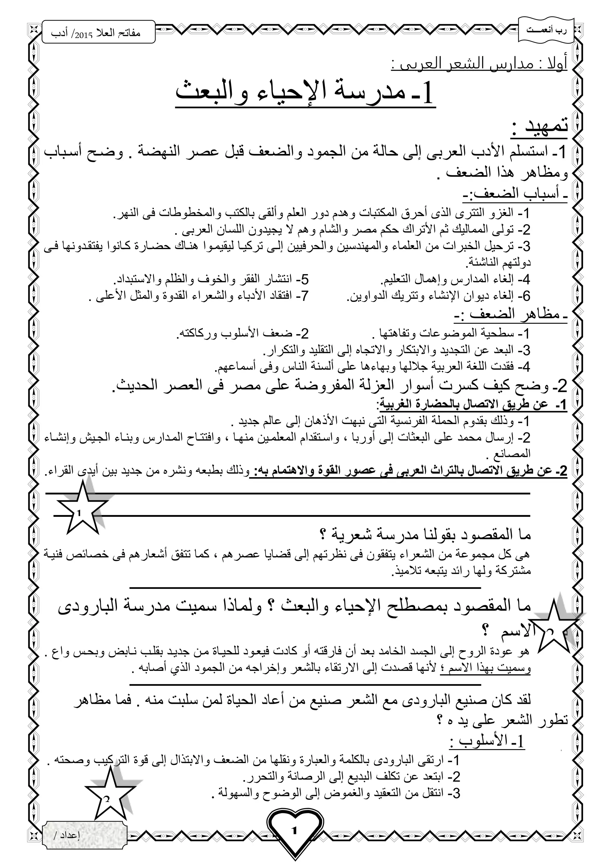 ‫تتتتت‬‫ت‬‫أنعم‬ ‫رب‬
‫فزد‬
‫العال‬ ‫مفاتح‬5102‫أدب‬ /
3‫ث‬
1/ ‫إعداد‬
‫الخ‬‫ــ‬‫زاع‬‫ـ‬‫ى‬
: ‫العربى‬ ‫الشعر‬ ‫مدارس‬ : ‫أولا‬
1‫ـ‬‫والبعث‬ ‫اإلحياء‬ ‫مدرسة‬
‫تمهيد‬:
1‫سسحباب‬ ‫وضح‬ . ‫النهضة‬ ‫عصر‬ ‫قبل‬ ‫والضعف‬ ‫الجمود‬ ‫من‬ ‫حالة‬ ‫إلى‬ ‫العربى‬ ‫األدب‬ ‫استسلم‬ ‫ـ‬
. ‫الضعف‬ ‫هذا‬ ‫ومظاهر‬
‫ـ‬:‫الضعف‬ ‫أسباب‬-
1-.‫النهر‬ ‫فى‬ ‫والمخطوطات‬ ‫بالكتب‬ ‫وسلقى‬ ‫العلم‬ ‫دور‬ ‫وهدم‬ ‫المكتبات‬ ‫سحرق‬ ‫الذى‬ ‫التترى‬ ‫الغزو‬
2-. ‫العربى‬ ‫اللسان‬ ‫يجيدون‬ ‫ال‬ ‫وهم‬ ‫والشام‬ ‫مصر‬ ‫حكم‬ ‫األتراك‬ ‫ثم‬ ‫المماليك‬ ‫تولى‬
3-‫ليقيمحوا‬ ‫تركيحا‬ ‫إلحى‬ ‫والحرفيين‬ ‫والمهندسين‬ ‫العلماء‬ ‫من‬ ‫الخبرات‬ ‫ترحيل‬‫هنحاك‬‫كحانوا‬ ‫حضحار‬‫فحى‬ ‫يفتقحدونها‬
.‫الناشئة‬ ‫دولتهم‬
4-.‫التعليم‬ ‫وإهمال‬ ‫المدارس‬ ‫إلغاء‬5-.‫واالستبداد‬ ‫والظلم‬ ‫والخوف‬ ‫الفقر‬ ‫انتشار‬
6-.‫الدواوين‬ ‫وتتريك‬ ‫اإلنشاء‬ ‫ديوان‬ ‫إلغاء‬7-. ‫األعلى‬ ‫والمثل‬ ‫القدو‬ ‫والشعراء‬ ‫األدباء‬ ‫افتقاد‬
: ‫الضعف‬ ‫مظاهر‬ ‫ـ‬-
1-. ‫وتفاهتها‬ ‫الموضوعات‬ ‫سطحية‬2-‫ضعف‬.‫وركاكته‬ ‫األسلوب‬
3-.‫والتكرار‬ ‫التقليد‬ ‫إلى‬ ‫واالتجاه‬ ‫واالبتكار‬ ‫التجديد‬ ‫عن‬ ‫البعد‬
4-.‫سسماعهم‬ ‫وفى‬ ‫الناس‬ ‫سلسنة‬ ‫على‬ ‫وبهاءها‬ ‫جاللها‬ ‫العربية‬ ‫اللغة‬ ‫فقدت‬
2‫ـ‬.‫الحديث‬ ‫العصر‬ ‫فى‬ ‫مصر‬ ‫على‬ ‫المفروضة‬ ‫العزلة‬ ‫سسوار‬ ‫كسرت‬ ‫كيف‬ ‫وض‬
1‫الغربية‬ ‫بالحضارة‬ ‫االتصال‬ ‫طريق‬ ‫عن‬ ‫ـ‬:
1-. ‫جديد‬ ‫عالم‬ ‫إلى‬ ‫األذهان‬ ‫نبهت‬ ‫التى‬ ‫الفرنسية‬ ‫الحملة‬ ‫بقدوم‬ ‫وذلك‬
2-‫سوربا‬ ‫إلى‬ ‫البعثات‬ ‫على‬ ‫محمد‬ ‫إرسال‬،‫منهحا‬ ‫المعلمحين‬ ‫واسحتقدام‬،‫وإنشحاء‬ ‫الجحين‬ ‫وبنحاء‬ ‫المحدارس‬ ‫وافتتحا‬
. ‫المصانع‬
2:‫به‬ ‫واالهتمام‬ ‫القوة‬ ‫عصور‬ ‫فى‬ ‫العربى‬ ‫بالتراث‬ ‫االتصال‬ ‫طريق‬ ‫عن‬ ‫ـ‬‫ج‬ ‫من‬ ‫ونشره‬ ‫بطبعه‬ ‫وذلك‬.‫القراء‬ ‫سيدى‬ ‫بين‬ ‫ديد‬
‫ــــــــــــــــــــــــــــــــــــــــــــــــــــــــــــــــــــــــــــــــــــــــــــــــــــــــــــــــــــــــ‬
‫ـــــــــــــــــــــــــــــــــــــــــــــــــــــــــــــــــــــــــــــــــــــــــــــــــــــــــــــ‬‫ـــــــــ‬
‫؟‬ ‫شعرية‬ ‫مدرسة‬ ‫بقولنا‬ ‫المقصود‬ ‫ما‬
‫عصرهم‬ ‫قضايا‬ ‫إلى‬ ‫نظرتهم‬ ‫فى‬ ‫يتفقون‬ ‫الشعراء‬ ‫من‬ ‫مجموعة‬ ‫كل‬ ‫هى‬،‫فنيحة‬ ‫خصائص‬ ‫فى‬ ‫سشعارهم‬ ‫تتفق‬ ‫كما‬
‫مشتركة‬.‫تالميذ‬ ‫يتبعه‬ ‫رائد‬ ‫ولها‬
‫ـــــــــــــــــــــــــــــــــــــــــــــــــــــــــــــــــــــــــــــــــــــــــــــــــــــــــــــــــــــــــــــ‬‫ـــــــــــــــــــ‬
‫البارودى‬ ‫مدرسة‬ ‫سميت‬ ‫ولماذا‬ ‫؟‬ ‫والبعث‬ ‫اإلحياء‬ ‫بمصطل‬ ‫المقصود‬ ‫ما‬
‫؟‬ ‫االسم‬ ‫بهذا‬
. ‫وا‬ ‫وبححس‬ ‫نحاب‬ ‫بقلحب‬ ‫جديحد‬ ‫محن‬ ‫للحيحا‬ ‫فيعحود‬ ‫كادت‬ ‫سو‬ ‫فارقته‬ ‫سن‬ ‫بعد‬ ‫الخامد‬ ‫الجسد‬ ‫إلى‬ ‫الرو‬ ‫عود‬ ‫هو‬
‫؛‬ ‫االسم‬ ‫بهذا‬ ‫وسميت‬. ‫سصابه‬ ‫الذي‬ ‫الجمود‬ ‫من‬ ‫وإخراجه‬ ‫بالشعر‬ ‫االرتقاء‬ ‫إلى‬ ‫قصدت‬ ‫ألنها‬
‫ــــــــــــــــــــــــــــــــــــــــــــــــــــــــــــــــــــــــــــــــ‬‫ــــــــــــــــــــــــــــــــــــــــــــــــــــــــــــــــ‬
‫مظاهر‬ ‫فما‬ . ‫منه‬ ‫سلبت‬ ‫لمن‬ ‫الحيا‬ ‫سعاد‬ ‫من‬ ‫صنيع‬ ‫الشعر‬ ‫مع‬ ‫البارودى‬ ‫صنيع‬ ‫كان‬ ‫لقد‬
‫يد‬ ‫على‬ ‫الشعر‬ ‫تطور‬‫ه‬‫؟‬
1‫ـ‬: ‫األسلوب‬
1-‫البارودى‬ ‫ارتقى‬. ‫وصحته‬ ‫التركيب‬ ‫قو‬ ‫إلى‬ ‫واالبتذال‬ ‫الضعف‬ ‫من‬ ‫ونقلها‬ ‫والعبار‬ ‫بالكلمة‬
2-.‫والتحرر‬ ‫الرصانة‬ ‫إلى‬ ‫البديع‬ ‫تكلف‬ ‫عن‬ ‫ابتعد‬
3-‫والسهولة‬ ‫الوضو‬ ‫إلى‬ ‫والغمو‬ ‫التعقيد‬ ‫من‬ ‫انتقل‬.
1
2
3
 