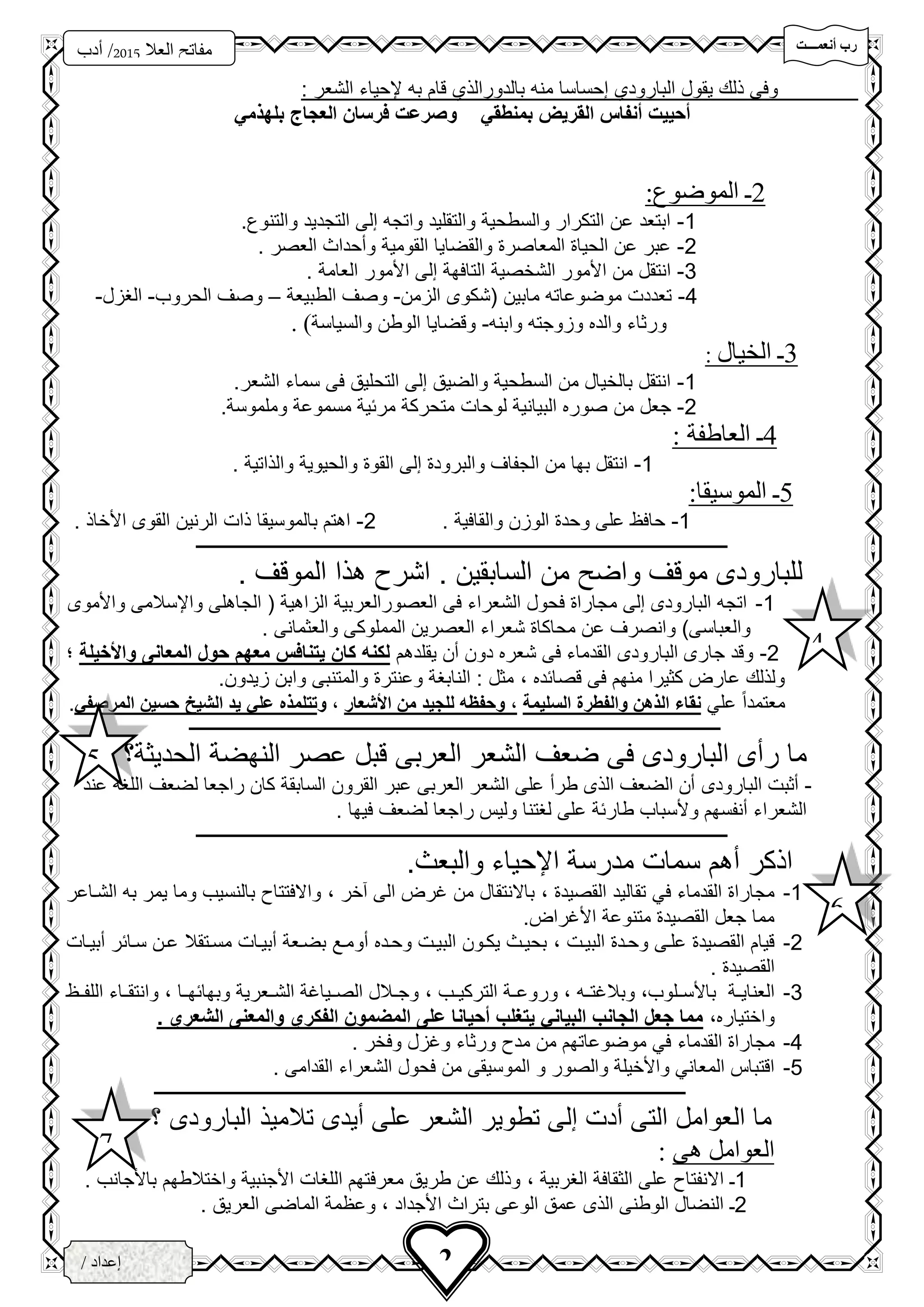 ‫تتتتت‬‫ت‬‫أنعم‬ ‫رب‬
‫فزد‬
‫العال‬ ‫مفاتح‬5102‫أدب‬ /
3‫ث‬
2/ ‫إعداد‬
‫الخ‬‫ــ‬‫زاع‬‫ـ‬‫ى‬
: ‫الشعر‬ ‫إلحياء‬ ‫به‬ ‫قام‬ ‫بالدورالذي‬ ‫منه‬ ‫إحساسا‬ ‫البارودي‬ ‫يقول‬ ‫ذلك‬ ‫وفى‬
‫بلهذمي‬ ‫العجاج‬ ‫فرسان‬ ‫وصرعت‬ ‫بمنطقي‬ ‫القريض‬ ‫أنفاس‬ ‫أحييت‬
2‫ـ‬:‫الموضوع‬
1-. ‫والتنو‬ ‫التجديد‬ ‫إلى‬ ‫واتجه‬ ‫والتقليد‬ ‫والسطحية‬ ‫التكرار‬ ‫عن‬ ‫ابتعد‬
2-‫والقضايا‬ ‫المعاصر‬ ‫الحيا‬ ‫عن‬ ‫عبر‬‫القومية‬. ‫العصر‬ ‫وسحداث‬
3-‫األمور‬ ‫إلى‬ ‫التافهة‬ ‫الشخصية‬ ‫األمور‬ ‫من‬ ‫انتقل‬. ‫العامة‬
4-‫الزمن‬ ‫(شكوى‬ ‫مابين‬ ‫موضوعاته‬ ‫تعددت‬-‫الطبيعة‬ ‫وصف‬–‫الحروب‬ ‫وصف‬-‫الغزل‬-
‫وابنه‬ ‫وزوجته‬ ‫والده‬ ‫ورثاء‬-‫والسياسة‬ ‫الوطن‬ ‫وقضايا‬. )
3‫ـ‬‫الخيال‬:
1-.‫الشعر‬ ‫سماء‬ ‫فى‬ ‫التحليق‬ ‫إلى‬ ‫والضيق‬ ‫السطحية‬ ‫من‬ ‫بالخيال‬ ‫انتقل‬
2-‫من‬ ‫جعل‬‫لوحات‬ ‫البيانية‬ ‫صوره‬‫و‬ ‫مسموعة‬ ‫مرئية‬ ‫متحركة‬.‫ملموسة‬
4‫ـ‬: ‫العاطفة‬
1-. ‫والذاتية‬ ‫والحيوية‬ ‫القو‬ ‫إلى‬ ‫والبرود‬ ‫الجفاف‬ ‫من‬ ‫بها‬ ‫انتقل‬
5‫ـ‬‫الموسي‬‫ق‬:‫ا‬
1-. ‫والقافية‬ ‫الوزن‬ ‫وحد‬ ‫على‬ ‫حافظ‬2-. ‫األخاذ‬ ‫القوى‬ ‫الرنين‬ ‫ذات‬ ‫بالموسيقا‬ ‫اهتم‬
‫ـــــــــــــــــــــــــــــــــــــــــــــــــــــــــــــــــــــــــــــــــــــــــــــــــــــــــــــــــــــــــــــ‬‫ـــــــــــــــــــ‬
. ‫الموقف‬ ‫هذا‬ ‫اشر‬ . ‫السابقين‬ ‫من‬ ‫واض‬ ‫موقف‬ ‫للبارودى‬
1-‫العصور‬ ‫فى‬ ‫الشعراء‬ ‫فحول‬ ‫مجارا‬ ‫إلى‬ ‫البارودى‬ ‫اتجه‬‫العربية‬‫ال‬ ( ‫الزاهية‬‫ج‬‫واألموى‬ ‫واإلسالمى‬ ‫اهلى‬
. ‫والعثمانى‬ ‫المملوكى‬ ‫العصرين‬ ‫شعراء‬ ‫محاكا‬ ‫عن‬ ‫وانصرف‬ )‫والعباسى‬
2-‫يقلدهم‬ ‫سن‬ ‫دون‬ ‫شعره‬ ‫فى‬ ‫القدماء‬ ‫البارودى‬ ‫جارى‬ ‫وقد‬‫واألخيلة‬ ‫المعانى‬ ‫حول‬ ‫معهم‬ ‫يتنافس‬ ‫كان‬ ‫لكنه‬‫؛‬
‫قصائده‬ ‫فى‬ ‫منهم‬ ‫كثيرا‬ ‫عار‬ ‫ولذلك‬،.‫زيدون‬ ‫وابن‬ ‫والمتنبى‬ ‫وعنتر‬ ‫النابغة‬ : ‫مثل‬
‫علي‬ ً‫ا‬‫معتمد‬‫السليمة‬ ‫والفطرة‬ ‫الذهن‬ ‫نقاء‬،‫األشعار‬ ‫من‬ ‫للجيد‬ ‫وحفظه‬،‫و‬‫المرصفي‬ ‫حسين‬ ‫الشيخ‬ ‫يد‬ ‫علي‬ ‫تتلمذه‬.
‫ـــــــــــــــــــــــــــــــــــــــــــــــــــــــــــــــــــــــــــــــــــــــــــــــــــــــــــــــــــــــــــــ‬‫ـــــــــــــــــــ‬
‫الحديثة؟‬ ‫النهضة‬ ‫عصر‬ ‫قبل‬ ‫العربى‬ ‫الشعر‬ ‫ضعف‬ ‫فى‬ ‫البارودى‬ ‫رسى‬ ‫ما‬
-‫البارودى‬ ‫سثبت‬‫عند‬ ‫اللغة‬ ‫لضعف‬ ‫راجعا‬ ‫كان‬ ‫السابقة‬ ‫القرون‬ ‫عبر‬ ‫العربى‬ ‫الشعر‬ ‫على‬ ‫طرس‬ ‫الذى‬ ‫الضعف‬ ‫سن‬
. ‫فيها‬ ‫لضعف‬ ‫راجعا‬ ‫وليس‬ ‫لغتنا‬ ‫على‬ ‫طارئة‬ ‫وألسباب‬ ‫سنفسهم‬ ‫الشعراء‬
‫ــــــــــــــــــــــــــــــــــــــــــــــــــــــــــــــــــــــــــــــــــــــــــــــــــــــــــــــــــ‬‫ــــــــــــــــــــــــــــــ‬
.‫والبعث‬ ‫اإلحياء‬ ‫مدرسة‬ ‫سمات‬ ‫سهم‬ ‫اذكر‬
1-‫القصيد‬ ‫تقاليد‬ ‫في‬ ‫القدماء‬ ‫مجارا‬،‫آخر‬ ‫الى‬ ‫غر‬ ‫من‬ ‫باالنتقال‬،‫الشحاعر‬ ‫به‬ ‫يمر‬ ‫وما‬ ‫بالنسيب‬ ‫واالفتتا‬
. ‫األغرا‬ ‫متنوعة‬ ‫القصيد‬ ‫جعل‬ ‫مما‬
2-‫البيحت‬ ‫وححد‬ ‫علحى‬ ‫القصيد‬ ‫قيام‬،‫سو‬ ‫وححده‬ ‫البيحت‬ ‫يكحون‬ ‫بحيحث‬‫سبيحات‬ ‫سحائر‬ ‫عحن‬ ‫مسحتقال‬ ‫سبيحات‬ ‫بضحعة‬ ‫محع‬
. ‫القصيد‬
3-‫حلوب‬‫ح‬‫باألس‬ ‫حة‬‫ح‬‫العناي‬،‫حه‬‫ح‬‫وبالغت‬،‫حب‬‫ح‬‫التركي‬ ‫حة‬‫ح‬‫وروع‬،‫حا‬‫ح‬‫وبهائه‬ ‫حعرية‬‫ح‬‫الش‬ ‫حياغة‬‫ح‬‫الص‬ ‫حالل‬‫ح‬‫وج‬،‫حظ‬‫ح‬‫اللف‬ ‫حاء‬‫ح‬‫وانتق‬
‫واختياره‬،. ‫الشعري‬ ‫والمعنى‬ ‫الفكري‬ ‫المضمون‬ ‫على‬ ‫أحيانا‬ ‫يتغلب‬ ‫البياني‬ ‫الجانب‬ ‫جعل‬ ‫مما‬
4-‫القدماء‬ ‫مجارا‬. ‫وفخر‬ ‫وغزل‬ ‫ورثاء‬ ‫مد‬ ‫من‬ ‫موضوعاتهم‬ ‫في‬
5-. ‫القدامى‬ ‫الشعراء‬ ‫فحول‬ ‫من‬ ‫الموسيقى‬ ‫و‬ ‫والصور‬ ‫واألخيلة‬ ‫المعاني‬ ‫اقتباس‬
‫ـــــــــــــــــــــــــــــــــــــــــــــــــــــــــــــــــــــــــــــــــــــــــــــــــــــــــــــــــــــــــــــ‬‫ـــــــــــــــــــ‬
‫؟‬ ‫البارودى‬ ‫تالميذ‬ ‫سيدى‬ ‫على‬ ‫الشعر‬ ‫تطوير‬ ‫إلى‬ ‫سدت‬ ‫التى‬ ‫العوامل‬ ‫ما‬
‫هى‬ ‫العوامل‬:
1‫ـ‬‫الغربية‬ ‫الثقافة‬ ‫على‬ ‫االنفتا‬،. ‫باألجانب‬ ‫واختالطهم‬ ‫األجنبية‬ ‫اللغات‬ ‫معرفتهم‬ ‫طريق‬ ‫عن‬ ‫وذلك‬
2‫ـ‬‫األجداد‬ ‫بتراث‬ ‫الوعى‬ ‫عمق‬ ‫الذى‬ ‫الوطنى‬ ‫النضال‬،‫الماضى‬ ‫وعظمة‬. ‫العريق‬
4
5
6
7
 