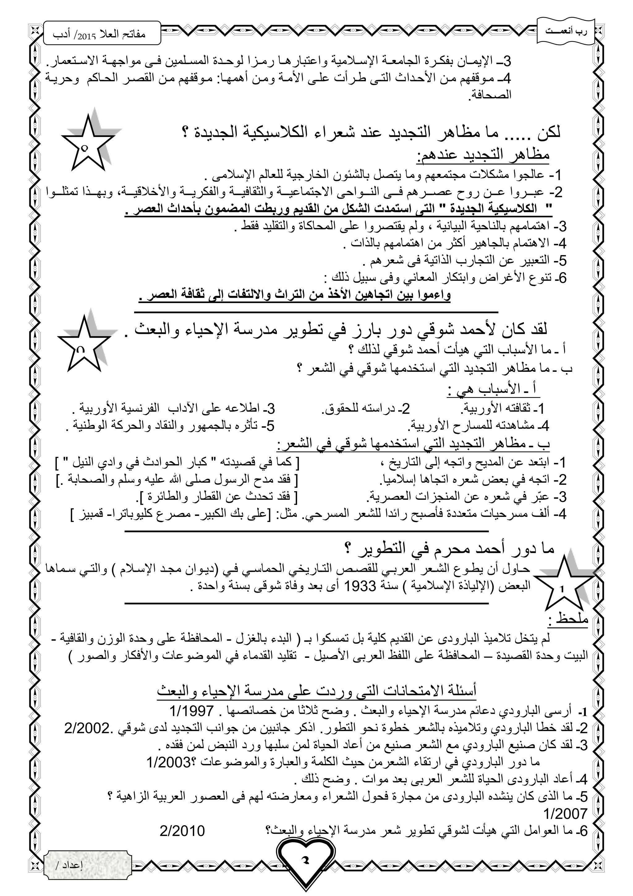 ‫تتتتت‬‫ت‬‫أنعم‬ ‫رب‬
‫فزد‬
‫العال‬ ‫مفاتح‬5102‫أدب‬ /
3‫ث‬
3/ ‫إعداد‬
‫الخ‬‫ــ‬‫زاع‬‫ـ‬‫ى‬
3‫ح‬‫ح‬‫ـ‬.‫حتعمار‬‫ح‬‫االس‬ ‫حة‬‫ح‬‫مواجه‬ ‫حى‬‫ح‬‫ف‬ ‫حلمين‬‫ح‬‫المس‬ ‫حد‬‫ح‬‫لوح‬ ‫حزا‬‫ح‬‫رم‬ ‫حا‬‫ح‬‫واعتباره‬ ‫حالمية‬‫ح‬‫اإلس‬ ‫حة‬‫ح‬‫الجامع‬ ‫حر‬‫ح‬‫بفك‬ ‫حان‬‫ح‬‫اإليم‬
4‫ح‬‫ح‬‫ـ‬‫حد‬‫ح‬‫األح‬ ‫حن‬‫ح‬‫م‬ ‫حوقفهم‬‫ح‬‫م‬‫ا‬‫حة‬‫ح‬‫وحري‬ ‫حاكم‬‫ح‬‫الح‬ ‫حر‬‫ح‬‫القص‬ ‫حن‬‫ح‬‫م‬ ‫حوقفهم‬‫ح‬‫م‬ :‫حا‬‫ح‬‫سهمه‬ ‫حن‬‫ح‬‫وم‬ ‫حة‬‫ح‬‫األم‬ ‫حى‬‫ح‬‫عل‬ ‫حرست‬‫ح‬‫ط‬ ‫حى‬‫ح‬‫الت‬ ‫ث‬
‫الصحافة‬.
..... ‫لكن‬‫مظاهر‬ ‫ما‬‫التجديد‬‫؟‬ ‫الجديد‬ ‫الكالسيكية‬ ‫شعراء‬ ‫عند‬
:‫عندهم‬ ‫التجديد‬ ‫مظاهر‬
1-. ‫اإلسالمى‬ ‫للعالم‬ ‫الخارجية‬ ‫بالشئون‬ ‫يتصل‬ ‫وما‬ ‫مجتمعهم‬ ‫مشكالت‬ ‫عالجوا‬
2-‫حححة‬‫ح‬‫واألخالقي‬ ‫حححة‬‫ح‬‫والفكري‬ ‫حححة‬‫ح‬‫والثقافي‬ ‫حححة‬‫ح‬‫االجتماعي‬ ‫حححواحى‬‫ح‬‫الن‬ ‫حححى‬‫ح‬‫ف‬ ‫حححرهم‬‫ح‬‫عص‬ ‫رو‬ ‫حححن‬‫ح‬‫ع‬ ‫حححروا‬‫ح‬‫عب‬،‫حححوا‬‫ح‬‫تمثل‬ ‫حححذا‬‫ح‬‫وبه‬
. ‫العصر‬ ‫بأحداث‬ ‫المضمون‬ ‫وربطت‬ ‫القديم‬ ‫من‬ ‫الشكل‬ ‫استمدت‬ ‫التى‬ " ‫الجديدة‬ ‫الكالسيكية‬ "
3-‫اهتمامهم‬‫البيانية‬ ‫بالناحية‬،‫والتقليد‬ ‫المحاكا‬ ‫على‬ ‫يقتصروا‬ ‫ولم‬‫فقط‬.
4-. ‫بالذات‬ ‫اهتمامهم‬ ‫من‬ ‫سكثر‬ ‫بالجاهير‬ ‫االهتمام‬
5-‫التعبي‬. ‫شعرهم‬ ‫فى‬ ‫الذاتية‬ ‫التجارب‬ ‫عن‬ ‫ر‬
6‫ـ‬‫ذلك‬ ‫سبيل‬ ‫وفى‬ ‫المعاني‬ ‫وابتكار‬ ‫األغرا‬ ‫تنو‬:
‫ثقافة‬ ‫إلى‬ ‫وااللتفات‬ ‫التراث‬ ‫من‬ ‫األخذ‬ ‫اتجاهين‬ ‫بين‬ ‫واءموا‬‫العصر‬.
‫ـــــــــــــــــــــــــــــــــــــــــــــــــــــــــــــــــــــــــــــــــــــــــــــــــــــــــــــــــــــــــــــ‬‫ـــــــــــــــــــ‬
‫والب‬ ‫اإلحياء‬ ‫مدرسة‬ ‫تطوير‬ ‫في‬ ‫بارز‬ ‫دور‬ ‫شوقي‬ ‫ألحمد‬ ‫كان‬ ‫لقد‬‫ع‬. ‫ث‬
‫؟‬ ‫لذلك‬ ‫شوقي‬ ‫أحمد‬ ‫هيأت‬ ‫التي‬ ‫األسباب‬ ‫ما‬ ‫ـ‬ ‫أ‬
‫؟‬ ‫الشعر‬ ‫في‬ ‫شوقي‬ ‫استخدمها‬ ‫التي‬ ‫التجديد‬ ‫مظاهر‬ ‫ما‬ ‫ـ‬ ‫ب‬
‫ـ‬ ‫أ‬‫هي‬ ‫األسباب‬:
1.‫األوربية‬ ‫ثقافته‬ ‫ـ‬2‫در‬ ‫ـ‬‫للحقوق‬ ‫استه‬.3‫ا‬ ‫على‬ ‫اطالعه‬ ‫ـ‬‫آل‬‫د‬‫ا‬‫األوربية‬ ‫الفرنسية‬ ‫ب‬.
4.‫األوربية‬ ‫للمسار‬ ‫مشاهدته‬ ‫ـ‬5-. ‫الوطنية‬ ‫والحركة‬ ‫والنقاد‬ ‫بالجمهور‬ ‫تأثره‬
:‫الشعر‬ ‫في‬ ‫شوقي‬ ‫استخدمها‬ ‫التي‬ ‫التجديد‬ ‫مظاهر‬ ‫ـ‬ ‫ب‬
1-‫التاريخ‬ ‫إلى‬ ‫واتجه‬ ‫المدي‬ ‫عن‬ ‫ابتعد‬،[‫كبار‬ " ‫قصيدته‬ ‫في‬ ‫كما‬‫النيل‬ ‫وادي‬ ‫في‬ ‫الحوادث‬"]
2-.‫إسالميا‬ ‫اتجاها‬ ‫شعره‬ ‫بع‬ ‫في‬ ‫اتجه‬]. ‫والصحابة‬ ‫وسلم‬ ‫عليه‬ ‫هللا‬ ‫صلى‬ ‫الرسول‬ ‫مد‬ ‫فقد‬ [
3-‫عب‬.‫العصرية‬ ‫المنجزات‬ ‫عن‬ ‫شعره‬ ‫في‬ ‫ر‬.] ‫والطائر‬ ‫القطار‬ ‫عن‬ ‫تحدث‬ ‫فقد‬ [
4-‫فأصب‬ ‫متعدد‬ ‫مسرحيات‬ ‫سلف‬‫المسرحي‬ ‫للشعر‬ ‫رائدا‬.:‫مثل‬[‫الكبير‬ ‫بك‬ ‫على‬-‫كليوباترا‬ ‫مصر‬-] ‫قمبيز‬
‫ـــــــــــــــــــــــــــــــــــــــــــــــــــــــــــــــــــــــــــــــــــــــــــــــــــــــــــــــــــــــــــــ‬‫ـــــــــــــــــــ‬
‫؟‬ ‫التطوير‬ ‫في‬ ‫محرم‬ ‫سحمد‬ ‫دور‬ ‫ما‬
‫حماها‬‫ح‬‫س‬ ‫حي‬‫ح‬‫والت‬ ) ‫حالم‬‫ح‬‫اإلس‬ ‫حد‬‫ح‬‫مج‬ ‫حوان‬‫ح‬‫(دي‬ ‫حي‬‫ح‬‫ف‬ ‫حي‬‫ح‬‫الحماس‬ ‫حاريخي‬‫ح‬‫الت‬ ‫حص‬‫ح‬‫للقص‬ ‫حي‬‫ح‬‫العرب‬ ‫حعر‬‫ح‬‫الش‬ ‫حو‬‫ح‬‫يط‬ ‫سن‬ ‫حاول‬‫ح‬‫ح‬
‫سنة‬ ) ‫اإلسالمية‬ ‫(اإللياذ‬ ‫البع‬1333. ‫واحد‬ ‫بسنة‬ ‫شوقى‬ ‫وفا‬ ‫بعد‬ ‫سى‬
‫ـــــــــــــــــــــــــــــــــــــــــــــــــــــــــــــــــــــــــــــــــــــــــــــــــــــــــــــــــــــــــــــ‬‫ـــــــــــــــــــ‬
: ‫ملحظ‬
‫بالغزل‬ ‫البدء‬ ( ‫بـ‬ ‫تمسكوا‬ ‫بل‬ ‫كلية‬ ‫القديم‬ ‫عن‬ ‫البارودى‬ ‫تالميذ‬ ‫يتخل‬ ‫لم‬-‫والقافية‬ ‫الوزن‬ ‫وحد‬ ‫على‬ ‫المحافظة‬-
‫القصيد‬ ‫وحد‬ ‫البيت‬–‫األصيل‬ ‫العربى‬ ‫اللفظ‬ ‫على‬ ‫المحافظة‬-) ‫والصور‬ ‫واألفكار‬ ‫الموضوعات‬ ‫في‬ ‫القدماء‬ ‫تقليد‬
‫والبعث‬ ‫اإلحياء‬ ‫مدرسة‬ ‫على‬ ‫وردت‬ ‫التى‬ ‫االمتحانات‬ ‫أسئلة‬
1‫ـ‬. ‫خصائصها‬ ‫من‬ ‫ثالثا‬ ‫وض‬ . ‫والبعث‬ ‫اإلحياء‬ ‫مدرسة‬ ‫دعائم‬ ‫البارودي‬ ‫سرسى‬1337/1
2‫ـ‬‫وتال‬ ‫البارودي‬ ‫خطا‬ ‫لقد‬. ‫شوقي‬ ‫لدى‬ ‫التجديد‬ ‫جوانب‬ ‫من‬ ‫جانبين‬ ‫اذكر‬ .‫التطور‬ ‫نحو‬ ‫خطو‬ ‫بالشعر‬ ‫ميذه‬2002/2
3‫ـ‬. ‫فقده‬ ‫لمن‬ ‫النب‬ ‫ورد‬ ‫سلبها‬ ‫لمن‬ ‫الحيا‬ ‫سعاد‬ ‫من‬ ‫صنيع‬ ‫الشعر‬ ‫مع‬ ‫البارودي‬ ‫صنيع‬ ‫كان‬ ‫لقد‬
‫؟‬ ‫والموضوعات‬ ‫والعبار‬ ‫الكلمة‬ ‫حيث‬ ‫الشعرمن‬ ‫ارتقاء‬ ‫في‬ ‫البارودي‬ ‫دور‬ ‫ما‬2003/1
4‫سعاد‬ ‫ـ‬‫موات‬ ‫بعد‬ ‫العربى‬ ‫للشعر‬ ‫الحيا‬ ‫البارودى‬.. ‫ذلك‬ ‫وض‬
5‫ـ‬‫؟‬ ‫الزاهية‬ ‫العربية‬ ‫العصور‬ ‫فى‬ ‫لهم‬ ‫ومعارضته‬ ‫الشعراء‬ ‫فحول‬ ‫مجار‬ ‫من‬ ‫البارودى‬ ‫ينشده‬ ‫كان‬ ‫الذى‬ ‫ما‬
2007/1
6‫ـ‬‫والبعث؟‬ ‫اإلحياء‬ ‫مدرسة‬ ‫شعر‬ ‫تطوير‬ ‫لشوقي‬ ‫هيأت‬ ‫التي‬ ‫العوامل‬ ‫ما‬2010/2
8
9
1
 