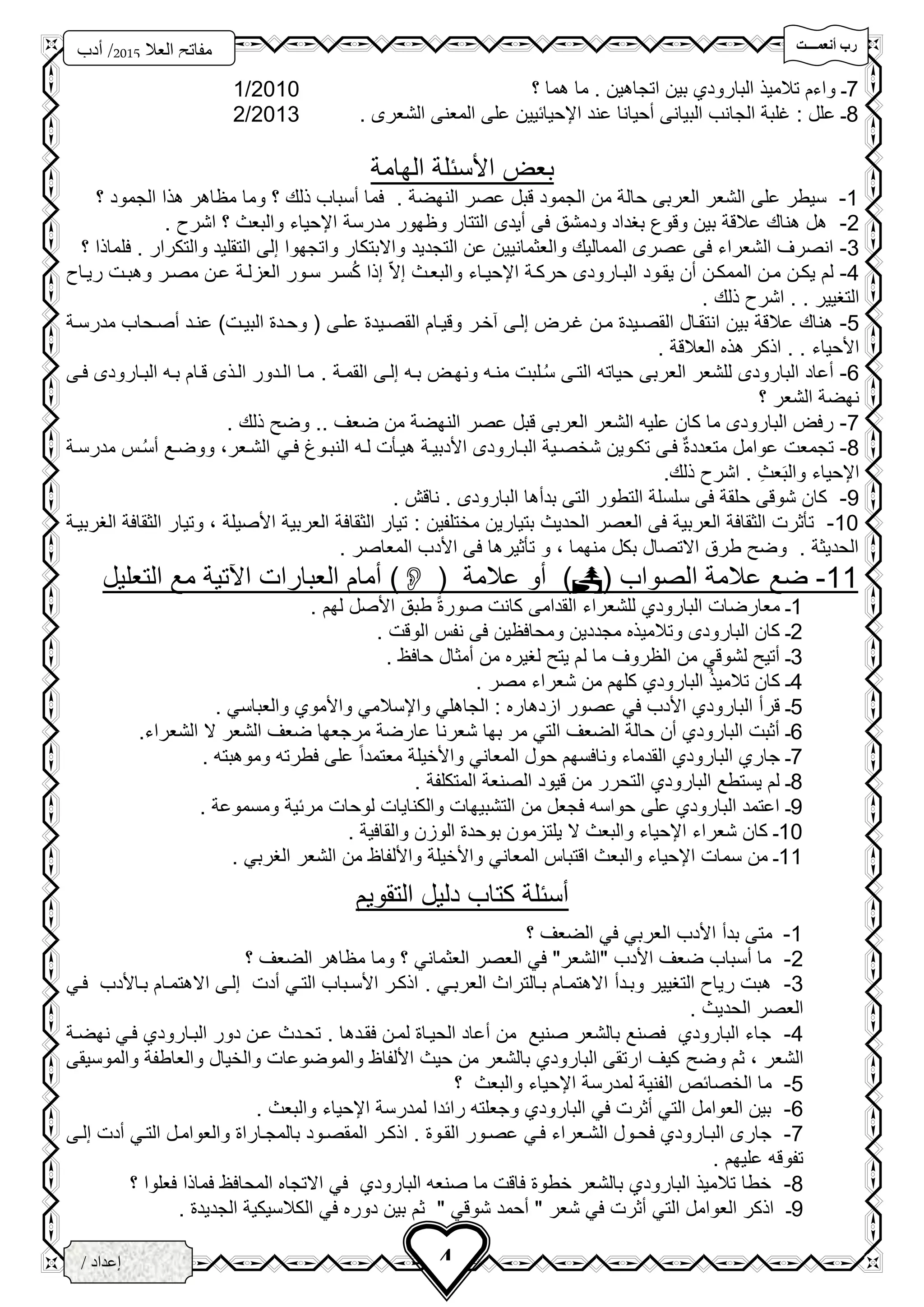 ‫تتتتت‬‫ت‬‫أنعم‬ ‫رب‬
‫فزد‬
‫العال‬ ‫مفاتح‬5102‫أدب‬ /
3‫ث‬
4/ ‫إعداد‬
‫الخ‬‫ــ‬‫زاع‬‫ـ‬‫ى‬
7‫ـ‬‫اتجاه‬ ‫بين‬ ‫البارودي‬ ‫تالميذ‬ ‫واءم‬‫؟‬ ‫هما‬ ‫ما‬ . ‫ين‬2010/1
8. ‫الشعرى‬ ‫المعنى‬ ‫على‬ ‫اإلحيائيين‬ ‫عند‬ ‫سحيانا‬ ‫البيانى‬ ‫الجانب‬ ‫غلبة‬ : ‫علل‬ ‫ـ‬2013/2
‫الهامة‬ ‫األسئلة‬ ‫بع‬
1-. ‫النهضة‬ ‫عصر‬ ‫قبل‬ ‫الجمود‬ ‫من‬ ‫حالة‬ ‫العربى‬ ‫الشعر‬ ‫على‬ ‫سيطر‬‫؟‬ ‫الجمود‬ ‫هذا‬ ‫مظاهر‬ ‫وما‬ ‫؟‬ ‫ذلك‬ ‫سسباب‬ ‫فما‬
2-‫وظهور‬ ‫التتار‬ ‫سيدى‬ ‫فى‬ ‫ودمشق‬ ‫بغداد‬ ‫وقو‬ ‫بين‬ ‫عالقة‬ ‫هناك‬ ‫هل‬‫مدرسة‬. ‫اشر‬ ‫؟‬ ‫والبعث‬ ‫اإلحياء‬
3-‫التجديد‬ ‫عن‬ ‫والعثمانيين‬ ‫المماليك‬ ‫عصرى‬ ‫فى‬ ‫الشعراء‬ ‫انصرف‬‫؟‬ ‫فلماذا‬ . ‫والتكرار‬ ‫التقليد‬ ‫إلى‬ ‫واتجهوا‬ ‫واالبتكار‬
4-‫إ‬ ‫إال‬ ‫والبعحث‬ ‫اإلحيحاء‬ ‫حركحة‬ ‫البحارودى‬ ‫يقحود‬ ‫سن‬ ‫الممكحن‬ ‫محن‬ ‫يكحن‬ ‫لم‬‫سحر‬ُ‫ك‬ ‫ذا‬‫ريحا‬ ‫وهبحت‬ ‫مصحر‬ ‫عحن‬ ‫العزلحة‬ ‫سحور‬
. ‫التغيير‬.. ‫ذلك‬ ‫اشر‬
5-‫علحى‬ ‫القصحيد‬ ‫وقيحام‬ ‫آخحر‬ ‫إلحى‬ ‫غحر‬ ‫محن‬ ‫القصحيد‬ ‫انتقحال‬ ‫بين‬ ‫عالقة‬ ‫هناك‬‫مدرسحة‬ ‫سصححاب‬ ‫عنحد‬ )‫البيحت‬ ‫وححد‬ (
. ‫األحياء‬.. ‫العالقة‬ ‫هذه‬ ‫اذكر‬
6-‫إلحى‬ ‫بحه‬ ‫ونهح‬ ‫منحه‬ ‫حلبت‬ُ‫س‬ ‫التحى‬ ‫حياته‬ ‫العربى‬ ‫للشعر‬ ‫البارودى‬ ‫سعاد‬‫القمحة‬.‫فحى‬ ‫البحارودى‬ ‫بحه‬ ‫قحام‬ ‫الحذى‬ ‫الحدور‬ ‫محا‬
‫؟‬ ‫الشعر‬ ‫نهضة‬
7-‫من‬ ‫النهضة‬ ‫عصر‬ ‫قبل‬ ‫العربى‬ ‫الشعر‬ ‫عليه‬ ‫كان‬ ‫ما‬ ‫البارودى‬ ‫رف‬‫ضعف‬... ‫ذلك‬ ‫وض‬
8-‫األدبيحة‬ ‫البحارودى‬ ‫شخصحية‬ ‫تكحوين‬ ‫فحى‬ ٌ ‫متعدد‬ ‫عوامل‬ ‫تجمعت‬‫لحه‬ ‫هيحأت‬‫فحي‬ ‫النبحو‬‫مدرسحة‬ ‫حس‬ُ‫س‬‫س‬ ‫ووضحع‬ ،‫الشحعر‬
‫عث‬َ‫ب‬‫وال‬ ‫اإلحياء‬.‫ذلك‬ ‫اشر‬.
3-. ‫ناقن‬ . ‫البارودى‬ ‫بدسها‬ ‫التى‬ ‫التطور‬ ‫سلسلة‬ ‫فى‬ ‫حلقة‬ ‫شوقى‬ ‫كان‬
10-: ‫مختلفين‬ ‫بتيارين‬ ‫الحديث‬ ‫العصر‬ ‫فى‬ ‫العربية‬ ‫الثقافة‬ ‫تأثرت‬‫الغربيحة‬ ‫الثقافة‬ ‫وتيار‬ ، ‫األصيلة‬ ‫العربية‬ ‫الثقافة‬ ‫تيار‬
‫الحديثة‬.. ‫المعاصر‬ ‫األدب‬ ‫فى‬ ‫تأثيرها‬ ‫و‬ ، ‫منهما‬ ‫بكل‬ ‫االتصال‬ ‫طرق‬ ‫وض‬
11-‫ا‬ ‫عالمة‬ ‫ضع‬( ‫لصواب‬( ‫عالمة‬ ‫سو‬ )‫س‬ )‫التعليل‬ ‫مع‬ ‫اآلتية‬ ‫العبارات‬ ‫مام‬
1‫ـ‬‫لهم‬ ‫األصل‬ ‫طبق‬ ً ‫صور‬ ‫كانت‬ ‫القدامى‬ ‫للشعراء‬ ‫البارودي‬ ‫معارضات‬.
2‫ـ‬‫وتالم‬ ‫البارودى‬ ‫كان‬‫ي‬. ‫الوقت‬ ‫نفس‬ ‫فى‬ ‫ومحافظين‬ ‫مجددين‬ ‫ذه‬
3‫ـ‬. ‫حافظ‬ ‫سمثال‬ ‫من‬ ‫لغيره‬ ‫يت‬ ‫لم‬ ‫ما‬ ‫الظروف‬ ‫من‬ ‫لشوقي‬ ‫ستي‬
4‫ـ‬. ‫مصر‬ ‫شعراء‬ ‫من‬ ‫كلهم‬ ‫البارودي‬ ُ‫ذ‬‫تالمي‬ ‫كان‬
5‫ـ‬‫واإلسال‬ ‫الجاهلي‬ : ‫ازدهاره‬ ‫عصور‬ ‫في‬ ‫األدب‬ ‫البارودي‬ ‫قرس‬‫والعباسي‬ ‫واألموي‬ ‫مي‬.
6‫ـ‬‫الشعراء‬ ‫ال‬ ‫الشعر‬ ‫ضعف‬ ‫مرجعها‬ ‫عارضة‬ ‫شعرنا‬ ‫بها‬ ‫مر‬ ‫التي‬ ‫الضعف‬ ‫حالة‬ ‫سن‬ ‫البارودي‬ ‫سثبت‬.
7‫ـ‬‫وموهبته‬ ‫فطرته‬ ‫على‬ ً‫ا‬‫معتمد‬ ‫واألخيلة‬ ‫المعاني‬ ‫حول‬ ‫ونافسهم‬ ‫القدماء‬ ‫البارودي‬ ‫جاري‬.
8‫ـ‬‫ال‬ ‫قيود‬ ‫من‬ ‫التحرر‬ ‫البارودي‬ ‫يستطع‬ ‫لم‬. ‫المتكلفة‬ ‫صنعة‬
3‫ـ‬‫ومسموعة‬ ‫مرئية‬ ‫لوحات‬ ‫والكنايات‬ ‫التشبيهات‬ ‫من‬ ‫فجعل‬ ‫حواسه‬ ‫على‬ ‫البارودي‬ ‫اعتمد‬.
10‫ـ‬‫والقافية‬ ‫الوزن‬ ‫بوحد‬ ‫يلتزمون‬ ‫ال‬ ‫والبعث‬ ‫اإلحياء‬ ‫شعراء‬ ‫كان‬.
11‫ـ‬‫المعاني‬ ‫اقتباس‬ ‫والبعث‬ ‫اإلحياء‬ ‫سمات‬ ‫من‬. ‫الغربي‬ ‫الشعر‬ ‫من‬ ‫واأللفاظ‬ ‫واألخيلة‬
‫التقويم‬ ‫دليل‬ ‫كتاب‬ ‫سسئلة‬
1-‫؟‬ ‫الضعف‬ ‫في‬ ‫العربي‬ ‫األدب‬ ‫بدس‬ ‫متى‬
2-‫؟‬ ‫الضعف‬ ‫مظاهر‬ ‫وما‬ ‫؟‬ ‫العثماني‬ ‫العصر‬ ‫في‬ "‫"الشعر‬ ‫األدب‬ ‫ضعف‬ ‫سسباب‬ ‫ما‬
3-‫التغيي‬ ‫ريا‬ ‫هبت‬‫وبحدس‬ ‫ر‬‫العربحي‬ ‫بحالتراث‬ ‫االهتمحام‬.‫فحي‬ ‫بحاألدب‬ ‫االهتمحام‬ ‫إلحى‬ ‫سدت‬ ‫التحي‬ ‫األسحباب‬ ‫اذكحر‬
‫الحديث‬ ‫العصر‬.
4-‫فقحدها‬ ‫لمحن‬ ‫الحيحا‬ ‫سعاد‬ ‫من‬ ‫صنيع‬ ‫بالشعر‬ ‫فصنع‬ ‫البارودي‬ ‫جاء‬.‫نهضحة‬ ‫فحي‬ ‫البحارودي‬ ‫دور‬ ‫عحن‬ ‫تححدث‬
‫الشعر‬‫وض‬ ‫ثم‬ ،‫و‬ ‫والخيال‬ ‫والموضوعات‬ ‫األلفاظ‬ ‫حيث‬ ‫من‬ ‫بالشعر‬ ‫البارودي‬ ‫ارتقى‬ ‫كيف‬‫والموسيقى‬ ‫العاطفة‬
5-‫؟‬ ‫والبعث‬ ‫اإلحياء‬ ‫لمدرسة‬ ‫الفنية‬ ‫الخصائص‬ ‫ما‬
6-‫والبعث‬ ‫اإلحياء‬ ‫لمدرسة‬ ‫رائدا‬ ‫وجعلته‬ ‫البارودي‬ ‫في‬ ‫سثرت‬ ‫التي‬ ‫العوامل‬ ‫بين‬.
7-‫فحح‬ ‫البحارودي‬ ‫جارى‬‫اذكحر‬ . ‫القحو‬ ‫عصحور‬ ‫فحي‬ ‫الشحعراء‬ ‫ول‬‫إلحى‬ ‫سدت‬ ‫التحي‬ ‫والعوامحل‬ ‫بالمجحارا‬ ‫المقصحود‬
‫عليهم‬ ‫تفوقه‬.
8-‫؟‬ ‫فعلوا‬ ‫فماذا‬ ‫المحافظ‬ ‫االتجاه‬ ‫في‬ ‫البارودي‬ ‫صنعه‬ ‫ما‬ ‫فاقت‬ ‫خطو‬ ‫بالشعر‬ ‫البارودي‬ ‫تالميذ‬ ‫خطا‬
3‫ـ‬. ‫الجديد‬ ‫الكالسيكية‬ ‫في‬ ‫دوره‬ ‫بين‬ ‫ثم‬ " ‫شوقي‬ ‫سحمد‬ " ‫شعر‬ ‫في‬ ‫سثرت‬ ‫التي‬ ‫العوامل‬ ‫اذكر‬
 