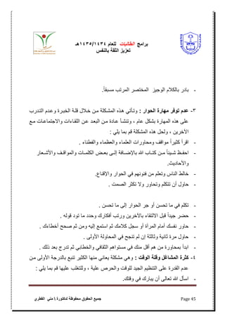 ‫برامج‬‫الطالبات‬‫للعام‬4141/4141‫هـ‬
‫بالنفس‬ ‫الثقة‬ ‫تعزٌز‬
‫محفوظة‬ ‫الحقوق‬ ‫جمٌع‬‫لدكتورة‬‫القطري‬ ً‫من‬ Page 45
-.ً‫ا‬‫مسبق‬ ‫المرتب‬ ‫المختصر‬ ‫الوجٌز‬ ‫بالكبلم‬ ‫بادر‬
3-: ‫اأ‬ ‫الإ‬ ‫مهاأة‬ ‫فأ‬ ‫ت‬ ‫هللام‬‫ع‬‫التلدرب‬ ‫وعلدم‬ ‫الخبلرة‬ ‫قللة‬ ‫خلبلل‬ ‫ملن‬ ‫المشلكلة‬ ‫هلذه‬ ً‫وتلأت‬
‫علن‬ ‫البعلد‬ ‫ملن‬ ‫علادة‬ ‫وتنشلأ‬ ، ‫عام‬ ‫بشكل‬ ‫المهارة‬ ‫هذه‬ ‫على‬‫ملع‬ ‫واالجتماعلات‬ ‫اللقلاءات‬
: ً‫ٌل‬ ‫بما‬ ‫قم‬ ‫المشكلة‬ ‫هذه‬ ‫ولحل‬ ، ‫اآلخرٌن‬
-. ‫والفطناء‬ ‫والعظماء‬ ‫العلماء‬ ‫ومحاورات‬ ‫مواقؾ‬ ً‫ا‬‫كثٌر‬ ‫اقرأ‬
-‫واألشللعار‬ ‫والمواقللؾ‬ ‫الكلمللات‬ ‫بعللض‬ ‫إلللى‬ ‫باإلضللافة‬ ‫هللا‬ ‫كتللاب‬ ‫مللن‬ ً‫ا‬‫شللٌب‬ ‫احفللظ‬
.‫واألحادٌث‬
-.‫واإلقناع‬ ‫الحوار‬ ً‫ف‬ ‫فنونهم‬ ‫من‬ ‫وتعلم‬ ‫الناس‬ ‫خالط‬
-‫أن‬ ‫حاول‬. ‫الصمت‬ ‫تكثر‬ ‫وال‬ ‫وتحاور‬ ‫تتكلم‬
-. ‫تحسن‬ ‫ما‬ ‫إلى‬ ‫الحوار‬ ‫جر‬ ‫أو‬ ‫تحسن‬ ‫ما‬ ً‫ف‬ ‫تكلم‬
-. ‫قوله‬ ‫تود‬ ‫ما‬ ‫وحدد‬ ‫أفكارك‬ ‫ورتب‬ ‫باآلخرٌن‬ ‫االلتقاء‬ ‫قبل‬ ً‫ا‬‫جٌد‬ ‫حضر‬
-. ‫أخطاءك‬ ‫صحح‬ ‫ثم‬ ‫ومن‬ ‫إلٌه‬ ‫استمع‬ ‫ثم‬ ‫كبلمك‬ ‫سجل‬ ‫أو‬ ‫المرآة‬ ‫أمام‬ ‫نفسك‬ ‫حاور‬
-‫األول‬ ‫المحاولة‬ ً‫ف‬ ‫تنجح‬ ‫لم‬ ‫إن‬ ‫وثالثة‬ ‫ثانٌة‬ ‫مرة‬ ‫حاول‬. ‫ى‬
-. ‫ذلك‬ ‫بعد‬ ‫تدرج‬ ‫ثم‬ ً‫والخطاب‬ ً‫الثقاف‬ ‫مستواهم‬ ً‫ف‬ ‫منك‬ ‫أقل‬ ‫هم‬ ‫من‬ ‫بمحاورة‬ ‫ابدأ‬
4-: ‫لت‬ ‫ال‬ ‫للة‬ ‫المشاغل‬ ‫كثأة‬‫ملن‬ ‫األولى‬ ‫بالدرجة‬ ‫تنبع‬ ‫الكثٌر‬ ‫منها‬ ً‫ٌعان‬ ‫مشكلة‬ ً‫وه‬
: ً‫ٌل‬ ‫بما‬ ‫قم‬ ‫علٌها‬ ‫وللتؽلب‬ ، ‫علٌة‬ ‫والحرص‬ ‫للوقت‬ ‫الجٌد‬ ‫التنظٌم‬ ‫على‬ ‫القدرة‬ ‫عدم‬
-‫ٌبارك‬ ‫أن‬ ‫تعالى‬ ‫هللا‬ ‫اسأل‬.‫وقتك‬ ً‫ف‬
 