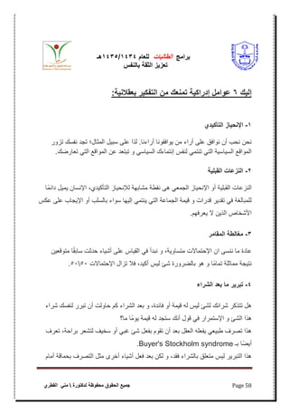 ‫برامج‬‫الطالبات‬‫للعام‬4141/4141‫هـ‬
‫بالنفس‬ ‫الثقة‬ ‫تعزٌز‬
‫محفوظة‬ ‫الحقوق‬ ‫جمٌع‬‫لدكتورة‬‫القطري‬ ً‫من‬ Page 58
‫ك‬ ‫هللال‬6:‫ة‬ ‫بعوالن‬ ‫أ‬ ‫التفك‬ ‫م‬ ‫تمنعك‬ ‫ة‬ ‫هللاأاك‬‫هللا‬ ‫امل‬ ‫ع‬
5-‫هللاي‬ ‫التأك‬ ‫از‬ ‫اإلنإ‬
‫تزور‬ ‫نفسك‬ ‫تجد‬ ‫المثال؛‬ ‫سبٌل‬ ‫على‬ ‫لذا‬ .‫أراءنا‬ ‫ٌوافقونا‬ ‫من‬ ‫أراء‬ ‫على‬ ‫نوافق‬ ‫أن‬ ‫نحب‬ ‫نحن‬
ً‫الت‬ ‫المواقع‬ ‫عن‬ ‫تبتعد‬ ‫و‬ ً‫السٌاس‬ ‫إنتماءك‬ ‫لنفس‬ ً‫تنتم‬ ً‫الت‬ ‫السٌاسٌة‬ ‫المواقع‬.‫تعارضك‬
0-‫ة‬ ‫الوبل‬ ‫النزعات‬
‫ًا‬‫م‬‫داب‬ ‫ٌمٌل‬ ‫اإلنسان‬ ،‫التأكٌدي‬ ‫لئلنحٌاز‬ ‫مشابهة‬ ‫نقطة‬ ‫هى‬ ً‫الجمع‬ ‫اإلنحٌاز‬ ‫أو‬ ‫القبلٌة‬ ‫النزعات‬
‫عكس‬ ‫على‬ ‫اإلٌجاب‬ ‫أو‬ ‫بالسلب‬ ‫سواء‬ ‫إلٌها‬ ً‫ٌنتم‬ ً‫الت‬ ‫الجماعة‬ ‫قٌمة‬ ‫و‬ ‫قدرات‬ ‫تقدٌر‬ ً‫ف‬ ‫للمبالؽة‬
.‫ٌعرفهم‬ ‫ال‬ ‫الذٌن‬ ‫األشخاص‬
0-‫الموامأ‬ ‫مغالطة‬
‫عاد‬‫متوقعٌن‬ ‫ا‬ً‫ق‬‫ساب‬ ‫حدثت‬ ‫أشٌاء‬ ‫على‬ ‫القٌاس‬ ً‫ف‬ ‫نبدأ‬ ‫و‬ ،‫متساوٌة‬ ‫اإلحتماالت‬ ‫ان‬ ‫ننسى‬ ‫ما‬ ‫ة‬
‫اإلحتماالت‬ ‫تزال‬ ‫فبل‬ ،‫أكٌد‬ ‫لٌس‬ ‫شا‬ ‫بالضرورة‬ ‫هو‬ ‫و‬ ‫ًا‬‫م‬‫تما‬ ‫مماثلة‬ ‫نتٌجة‬5151.
4-‫الشأاء‬ ‫هللا‬‫ع‬‫ب‬ ‫ما‬ ‫أ‬ ‫تبأ‬
‫لنفسك‬ ‫تبرر‬ ‫أن‬ ‫حاولت‬ ‫كم‬ ‫الشراء‬ ‫بعد‬ ‫و‬ ،‫فابدة‬ ‫أو‬ ‫قٌمة‬ ‫له‬ ‫لٌس‬ ‫لشا‬ ‫شرابك‬ ‫تتذكر‬ ‫هل‬‫شراء‬
‫ما؟‬ ‫ًا‬‫م‬‫ٌو‬ ‫قٌمة‬ ‫له‬ ‫ستجد‬ ‫أنك‬ ‫قول‬ ً‫ف‬ ‫اإلستمرار‬ ‫و‬ ‫الشا‬ ‫هذا‬
‫تعرؾ‬ ،‫براحة‬ ‫لتشعر‬ ‫سخٌؾ‬ ‫أو‬ ً‫ؼب‬ ‫شا‬ ‫بفعل‬ ‫تقوم‬ ‫أن‬ ‫بعد‬ ‫العقل‬ ‫ٌفعله‬ ً‫طبٌع‬ ‫تصرؾ‬ ‫هذا‬
‫به‬ ‫أٌضًا‬Buyer's Stockholm syndrome.
‫أمام‬ ‫بحماقة‬ ‫التصرؾ‬ ‫مثل‬ ‫أخرى‬ ‫أشٌاء‬ ‫فعل‬ ‫بعد‬ ‫لكن‬ ‫و‬ ،‫فقد‬ ‫بالشراء‬ ‫متعلق‬ ‫لٌس‬ ‫التبرٌر‬ ‫هذا‬
 