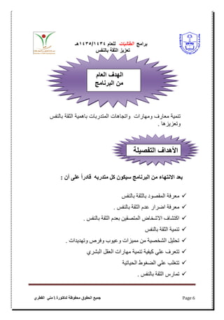 ‫برامج‬‫الطالبات‬‫للعام‬4141/4141‫هـ‬
‫بالنفس‬ ‫الثقة‬ ‫تعزٌز‬
‫محفوظة‬ ‫الحقوق‬ ‫جمٌع‬‫لدكتورة‬‫القطري‬ ً‫من‬ Page 6
‫ومهارات‬ ‫معارؾ‬ ‫تنمٌة‬‫واتجاهات‬‫بالنفس‬ ‫الثقة‬ ‫باهمٌة‬ ‫المتدربات‬
‫وتعزٌزها‬.
ٌ‫سُكى‬ ‫انبشَايج‬ ٍ‫ي‬ ‫االَتهاء‬ ‫بعذ‬‫يتذسبه‬ ‫كم‬ٌ‫أ‬ ً‫عه‬ ً‫ا‬‫قادس‬:
‫تالنفش‬ ‫تالثقح‬ ‫المقصىد‬ ‫معرفح‬
‫تالنفش‬ ‫الثقح‬ ‫عذم‬ ‫اضرار‬ ‫معرفح‬.
‫تعذ‬ ‫المتصقين‬ ‫االشخاض‬ ‫اكتشاف‬‫م‬‫تالنفش‬ ‫الثقح‬.
‫تالنفش‬ ‫الثقح‬ ‫تنميح‬
‫وتهذيذاخ‬ ‫وفرص‬ ‫وعيىب‬ ‫مميزاخ‬ ‫من‬ ‫الشخصيح‬ ‫تحليل‬.
‫تتعرف‬‫علي‬‫كيفيح‬‫تنميح‬‫مهاراخ‬‫العقل‬‫الثشري‬
‫الحياتيح‬ ‫الضغىط‬ ‫علي‬ ‫تتغلة‬
‫تالنفش‬ ‫الثقح‬ ‫تمارس‬.
‫العام‬ ‫هللاف‬‫ه‬‫ال‬
‫البأنامج‬ ‫م‬
‫لة‬ ‫التفص‬ ‫هللااف‬‫ه‬‫األ‬
 