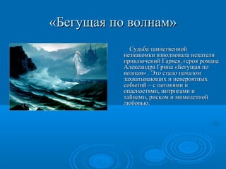 «Бегущая по волнам»«Бегущая по волнам»
Судьба таинственнойСудьба таинственной
незнакомки взволновала искателянезнакомки взволновала искателя
приключений Гарвея, героя романаприключений Гарвея, героя романа
Александра Грина «Бегущая поАлександра Грина «Бегущая по
волнам» . Это стало началомволнам» . Это стало началом
захватывающих и невероятныхзахватывающих и невероятных
событий – с погонями исобытий – с погонями и
опасностями, интригами иопасностями, интригами и
тайнами, риском и мимолетнойтайнами, риском и мимолетной
любовью.любовью.
 