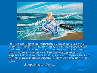 В этом же городе он встречается с Биче, которая хочетВ этом же городе он встречается с Биче, которая хочет
выкупить корабль отца, но, узнав, что на нём перевозиливыкупить корабль отца, но, узнав, что на нём перевозили
опий, отказывается от сделки. Томас рассказывает Биче оопий, отказывается от сделки. Томас рассказывает Биче о
Фрези, но она не верит ему. Спустя несколько лет онФрези, но она не верит ему. Спустя несколько лет он
встречает Дэзи и женится на ней, а также получает письмовстречает Дэзи и женится на ней, а также получает письмо
от Биче с пожеланиями счастья. С моря они слышат голосот Биче с пожеланиями счастья. С моря они слышат голос
Фрези:Фрези:
"Я тороплюсь, я бегу… ""Я тороплюсь, я бегу… "
 