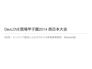 DevLOVE現場甲子園2014 西日本大会
5回表：エンジニア集団によるゼロからの新規事業開発 #DevKan創
 