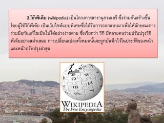 2.วิกิพีเดีย (wikipedia) เป็นโครงการสารานุกรมเสรี ซึ่งร่วมกันสร้างขึ้น
โดยผู้ใช้วิกิพีเดีย เป็นเว็บไซต์แบบพิเศษซึ่งได้รับการออกแบบมาเพื่อให้ลักษณะการ
ร่วมมือกันแก้ไขเป็นไปได้อย่างง่ายดาย ซึ่งเรียกว่า วิกิ มีหลายคนร่วมปรับปรุงวิกิ
พีเดียอย่างสม่าเสมอ การเปลี่ยนแปลงทั้งหมดนั้นจะถูกบันทึกไว้ในประวัติของหน้า
และหน้าปรับปรุงล่าสุด
 