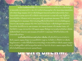 4.บริการบนอินเทอร์เน็ต บริการบนอินเทอร์เน็ตที่สามารถใช้ช่วยใน การสืบค้นข้อมูล
สารสนเทศมีมากมายหลายบริการ เช่น บริการเครือข่ายใยแมงมุมโลก หรือ Word-Wide-Web(WWW)
บริการค้นหาข้อมูล Gopher บริการการสืบค้นข้อมูลสารสนเทศผ่านเครือข่ายอินเทอร์เน็ต ค้นหา
โปรแกรมใช้งาน archie นอกจากนี้ อาจใช้บริการสอบถามผ่านทาง e-mail หรือ chat กับผู้ใช้งาน
อินเทอร์เน็ตอื่นๆ หรือสอบถามผ่าน news group หรือ group/thread discussion ก็ได้ เมื่อค้นได้
แหล่งข้อมูลแล้วอาจ download หรือถ่ายโอนข้อมูลที่สืบค้นได้โดยใช้บริการถ่ายโอนไฟล์ข้อมูลและ
โปรแกรม (file transfer protocol หรือ FTP) โดยทั่วไปในปัจจุบัน การสืบค้นข้อมูลสารสนเทศทาง
อินเทอร์เน็ต นิยมใช้โปรแกรม web browsers เช่น Internet Explorer หรือ Mozilla Firefox แล้ว
เรียกใช้บริการ www ประกอบกับการใช้ search engine ซึ่งมีอยู่มากมายบนอินเทอร์เน็ตในการสืบค้น
เมื่อสืบค้นได้แล้ว โปรแกรม web browsers มักจะมีบริการ download ได้ทันทีโดยไม่ต้องอาศัย
โปรแกรมอื่นๆเข้าช่วย
5.เครื่องมือหรือโปรแกรมสาหรับการสืบค้น เครื่องมือหรือโปรแกรม สาหรับการ
สืบค้น (search engine) มีอยู่มากมายและมีให้บริการอยู่ตาม เว็บไซต์ต่างๆ ที่ใช้บริการการสืบค้น
ข้อมูลโดยเฉพาะ การเลือกใช้นั้นขึ้นกับประเภทของข้อมูล สารสนเทศที่ต้องการสืบค้น search engine
ต่างๆ จะให้ข้อมูลที่มีความลึกในแง่มุมหรือศาสตร์ต่างๆ ไม่เท่ากัน ตัวอย่าง search engine ที่นิยมใช้
มีทั้งเว็บไซต์ที่เป็นของต่างประเทศ และของไทยเอง
 