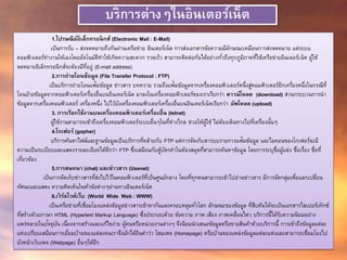 บริการต่างๆในอินเตอร์เน็ต
1.ไปรษณีย์อิเล็กทรอนิกส์ (Electronic Mail : E-Mail)
เป็นการรับ – ส่งจดหมายถึงกันผ่านเครือข่าย อินเตอร์เน็ต การส่งเอกสารข้อความมีลักษณะเหมือนการส่งจดหมาย แต่ระบบ
คอมพิวเตอร์ทางานให้เองโดยอัตโนมัติทาให้เกิดความสะดวก รวดเร็ว สามารถติดต่อกันได้อย่างทั่วถึงทุกภูมิภาคที่ใช้เครือข่ายอินเตอร์เน็ต ผู้ใช้
จดหมายอิเล็กทรอนิกส์จะต้องมีที่อยู่ (E-mail address)
2.การถ่ายโอนข้อมูล (File Transfer Protocol : FTP)
เป็นบริการถ่ายโอนแฟ้มข้อมูล ข่าวสาร บทความ รวมถึงแฟ้มข้อมูลจากเครื่องคอมพิวเตอร์หนึ่งสู่คอมพิวเตอร์อีกเครื่องหนึ่งในกรณีที่
โอนย้ายข้อมูลจากคอมพิวเตอร์เครื่องอื่นบนอินเตอร์เน็ต มาลงในเครื่องคอมพิวเตอร์ของเราเรียกว่า ดาวน์โหลด (download) ส่วนกระบวนการนา
ข้อมูลจากเครื่องคอมพิวเตอร์ เครื่องหนึ่ง ไปไว้ยังเครื่องคอมพิวเตอร์เครื่องอื่นบนอินเตอร์เน็ตเรียกว่า อัพโหลด (upload)
3. การเรียกใช้งานบนเครื่องคอมพิวเตอร์เครื่องอื่น (telnet)
ผู้ใช้งานสามารถเข้าถึงเครื่องคอมพิวเตอร์ระบบอื่นๆในที่ห่างไกล ช่วยให้ผู้ใช้ ไม่ต้องเดินทางไปที่เครื่องนั้นๆ
4.โกเฟอร์ (gopher)
บริการค้นหาไฟล์และฐานข้อมูลเป็นบริการที่คล้ายกับ FTP แต่การจัดเก็บสารบบรายการแฟ้มข้อมูล และไอคอนของโกเฟอร์จะมี
ความเป็นระเบียบและแสดงรายละเอียดได้ดีกว่า FTP ซึ่งเสมือนกับตู้บัตรคาในห้องสมุดที่สามารถค้นหาข้อมูล โดยการระบุชื่อผู้แต่ง ชื่อเรื่อง ชื่อที่
เกี่ยวข้อง
5.การสนทนา (chat) และข่าวสาร (Usenet)
เป็นการจัดเก็บข่าวสารที่ส่งไปไว้ในคอมพิวเตอร์ที่เป็นศูนย์กลาง โดยที่ทุกคนสามารถเข้าไปอ่านข่าวสาร มีการจัดกลุ่มเพื่อแลกเปลี่ยน
ทัศนะและแสดง ความคิดเห็นในหัวข้อต่างๆผ่านทางอินเตอร์เน็ต
6.เวิร์ลไวด์เว็บ (World Wide Web : WWW)
เป็นเครือข่ายที่เชื่อมโยงแหล่งข้อมูลข่าวสารเข้าหากันและครอบคลุมทั่วโลก ลักษณะของข้อมูล ที่สืบค้นได้จะเป็นเอกสารไฮเปอร์เท็กซ์
ที่สร้างด้วยภาษา HTML (Hypertext Markup Language) ซึ่งประกอบด้วย ข้อความ ภาพ เสียง ภาพเคลื่อนไหว บริการนี้ได้รับความนิยมอย่าง
แพร่หลายในปัจจุบัน เนื่องจากสร้างและแก้ไขง่าย ผู้คนหรือหน่วยงานต่างๆ จึงนิยมนาเสนอข้อมูลหรือขายสินค้าด้วยบริการนี้ การเข้าถึงข้อมูลแต่ละ
แห่งเปรียบเสมือนการเยี่ยมบ้านของแต่ละคนเราจึงมักได้ยินคาว่า โฮมเพจ (Homepage) หรือบ้านของแหล่งข้อมูลแต่ละแห่งและสามารถเชื่อมโยงไป
ยังหน้าเว็บเพจ (Webpage) อื่นๆได้อีก
 